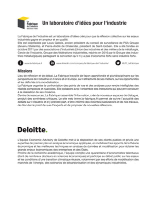 Un laboratoire d’idées pour l’industrie
La Fabrique de l’industrie est un laboratoire d’idées créé pour que la réflexion collective sur les enjeux
industriels gagne en ampleur et en qualité.
Elle est coprésidée par Louis Gallois, ancien président du conseil de surveillance de PSA Groupe
(devenu Stellantis), et Pierre-André de Chalendar, président de Saint-Gobain. Elle a été fondée en
octobre 2011 par des associations d’industriels (Union des industries et des métiers de la métallurgie,
Cercle de l’Industrie, Groupe des fédérations industrielles, rejoints en 2016 par le Groupe des indus­
­
tries métallurgiques) partageant la conviction qu’il n’y a pas d’économie forte sans industrie forte.
Missions
Lieu de réflexion et de débat, La Fabrique travaille de façon approfondie et pluridisciplinaire sur les
perspectives de l’industrie en France et en Europe, sur l’attractivité de ses métiers, sur les opportunités
et les défis liés à la mondialisation.
La Fabrique organise la confrontation des points de vue et des analyses pour rendre intelligibles des
réalités complexes et nuancées. Elle collabore avec l’ensemble des institutions qui peuvent concourir
à la réalisation de ses missions.
Centre de ressources, La Fabrique rassemble l’information, crée de nouveaux espaces de dialogue,
produit des synthèses critiques. Le site web (www.la-fabrique.fr) permet de suivre l’actualité des
débats sur l’industrie et d’y prendre part, d’être informé des récentes publications et de nos travaux,
de discuter le point de vue d’experts et de proposer de nouvelles réflexions.
L’équipe Economic Advisory de Deloitte met à la disposition de ses clients publics et privés une
expertise de premier plan en analyse économique appliquée, en mobilisant les apports de la théorie
économique et les meilleures techniques en analyse de données et modélisation pour éclairer les
grands enjeux économiques des entreprises et des États.
Proche de la recherche académique, l’équipe compte une quarantaine d’économistes talentueux
(dont de nombreux docteurs en sciences économiques) et participe au débat public sur les enjeux
et les conditions d’une transition climatique réussie, notamment par ses efforts de modélisation des
marchés de l’énergie, des scénarios de décarbonisation et des dynamiques industrielles.
@LFI_LaFabrique
www.linkedin.com/company/la-fabrique-de-l’industrie/
www.la-fabrique.fr
 