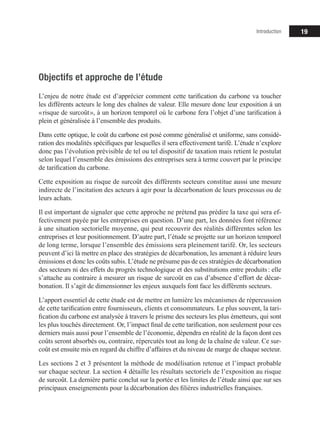 19
Objectifs et approche de l’étude
L’enjeu de notre étude est d’apprécier comment cette tarification du carbone va toucher
les différents acteurs le long des chaînes de valeur. Elle mesure donc leur exposition à un
« risque de surcoût », à un horizon temporel où le carbone fera l’objet d’une tarification à
plein et généralisée à l’ensemble des produits.
Dans cette optique, le coût du carbone est posé comme généralisé et uniforme, sans considé-
ration des modalités spécifiques par lesquelles il sera effectivement tarifé. L’étude n’explore
donc pas l’évolution prévisible de tel ou tel dispositif de taxation mais retient le postulat
selon lequel l’ensemble des émissions des entreprises sera à terme couvert par le principe
de tarification du carbone.
Cette exposition au risque de surcoût des différents secteurs constitue aussi une mesure
indirecte de l’incitation des acteurs à agir pour la décarbonation de leurs processus ou de
leurs achats.
Il est important de signaler que cette approche ne prétend pas prédire la taxe qui sera ef-
fectivement payée par les entreprises en question. D’une part, les données font référence
à une situation sectorielle moyenne, qui peut recouvrir des réalités différentes selon les
entreprises et leur positionnement. D’autre part, l’étude se projette sur un horizon temporel
de long terme, lorsque l’ensemble des émissions sera pleinement tarifé. Or, les secteurs
peuvent d’ici là mettre en place des stratégies de décarbonation, les amenant à réduire leurs
émissions et donc les coûts subis. L’étude ne présume pas de ces stratégies de décarbonation
des secteurs ni des effets du progrès technologique et des substitutions entre produits : elle
s’attache au contraire à mesurer un risque de surcoût en cas d’absence d’effort de décar­­
bonation. Il s’agit de dimensionner les enjeux auxquels font face les différents secteurs.
L’apport essentiel de cette étude est de mettre en lumière les mécanismes de répercussion
de cette tarification entre fournisseurs, clients et consommateurs. Le plus souvent, la tari-
fication du carbone est analysée à travers le prisme des secteurs les plus émetteurs, qui sont
les plus touchés directement. Or, l’impact final de cette tarification, non seulement pour ces
derniers mais aussi pour l’ensemble de l’économie, dépendra en réalité de la façon dont ces
coûts seront absorbés ou, contraire, répercutés tout au long de la chaîne de valeur. Ce sur-
coût est ensuite mis en regard du chiffre d’affaires et du niveau de marge de chaque secteur.
Les sections 2 et 3 présentent la méthode de modélisation retenue et l’impact probable
sur chaque secteur. La section 4 détaille les résultats sectoriels de l’exposition au risque
de surcoût. La dernière partie conclut sur la portée et les limites de l’étude ainsi que sur ses
principaux enseignements pour la décarbonation des filières industrielles françaises.
Introduction
 