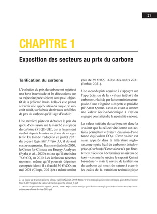 21
Exposition des secteurs au prix du carbone
CHAPITRE 1
Tarification du carbone
L’évolution du prix du carbone est sujette à
une forte incertitude et les discussions sur
sa trajectoire prévisible ne sont pas l’objec­­
tif de la présente étude. Celle-ci vise plutôt
à fournir une appréciation du risque de sur-
coût induit, sur la base de niveaux crédibles
de prix du carbone qu’il s’agit d’établir.
Une première piste est d’étudier le prix du
quota d’émission sur le marché européen
du carbone (SEQE-UE), qui a largement
évolué depuis la mise en place de ce sys-
tème. Du fait de l’adoption en juillet 2021
du paquet législatif Fit for 55, il devrait
encore augmenter. Dans une étude de 2020,
le Center for Climate and EnergyAnalyses
(Pyrka et al., 2020) estime qu’il atteindra
76 €/tCO2 en 2030. Les évolutions récentes
montrent même qu’il pourrait dépasser
cette prévision : il a franchi 50 €/tCO2 en
mai 2021 (Citepa, 2021) et a même atteint
2. La valeur de l’action pour le climat, rapport Quinet, 2019 : https://www.strategie.gouv.fr/sites/strategie.gouv.fr/files/atoms/
files/fs-2019-rapport-la-valeur-de-laction-pour-le-climat_0.pdf
3. Dossier de présentation rapport Quinet, 2019 
: https://www.strategie.gouv.fr/sites/strategie.gouv.fr/files/atoms/files/dp-valeur-
action-pour-climat-fevrier-2019.pdf
près de 80 €/tCO2 début décembre 2021
(Ember, 2021).
Une seconde piste consiste à s’appuyer sur
l’appréciation de la « valeur tutélaire du
car­­
bone », réalisée par la commission com-
posée d’une vingtaine d’experts et présidée
par Alain Quinet. Celle-ci visait à donner
une valeur socio-économique à l’action
enga­­
gée pour atteindre la neutralité carbone.
La valeur tutélaire du carbone est donc la
« valeur que la collectivité donne aux ac-
tions permettant d’éviter l’émission d’une
tonne équivalent CO2e. Cette valeur est
aussi appelée dans la littérature anglo-
saxonne « prix fictif du carbone » (shadow
price of carbon) »2
Cette valeur n’a pas direc­­
-
tement vocation à déterminer un niveau de
taxe – comme le précise le rapport Quinet
lui-même3
 – mais le niveau de tarification
du carbone qui serait de nature à couvrir
les coûts de la transition technologique
 