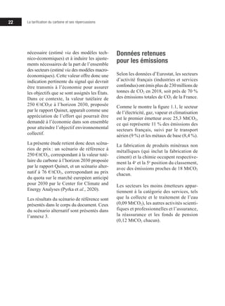 22 La tarification du carbone et ses répercussions
nécessaire (estimé via des modèles tech-
nico-économiques) et à induire les ajuste-
ments nécessaires de la part de l’ensemble
des secteurs (estimé via des modèles macro-
économiques). Cette valeur offre donc une
indication pertinente du signal qui devrait
être transmis à l’économie pour assurer
les objectifs que se sont assignés les États.
Dans ce contexte, la valeur tutélaire de
250 €/tCO2e à l’horizon 2030, proposée
par le rapport Quinet, apparaît comme une
appréciation de l’effort qui pourrait être
demandé à l’économie dans son ensemble
pour atteindre l’objectif environnemental
collectif.
La présente étude retient donc deux scéna­­
rios de prix 
: un scénario de référence à
250 €/tCO2, correspondant à la valeur tuté­­
laire du carbone à l’horizon 2030 proposée
par le rapport Quinet, et un scénario alter-
natif à 76 €/tCO2, correspondant au prix
du quota sur le marché européen anticipé
pour 2030 par le Center for Climate and
Energy Analyses (Pyrka et al., 2020).
Les résultats du scénario de référence sont
présentés dans le corps du document. Ceux
du scénario alternatif sont présentés dans
l’annexe 3.
Données retenues
pour les émissions
Selon les données d’Eurostat, les secteurs
d’activité français (industries et services
confondus) ont émis plus de 230 millions de
tonnes de CO2 en 2018, soit près de 70 %
des émissions totales de CO2 de la France.
Comme le montre la figure 1.1, le secteur
de l’électricité, gaz, vapeur et climatisation
est le premier émetteur avec 25,3 MtCO2,
ce qui représente 11 % des émissions des
secteurs français, suivi par le transport
aérien (9 %) et les métaux de base (8,4 %).
La fabrication de produits minéraux non
métalliques (qui inclut la fabrication de
ciment) et la chimie occupent respective-
ment la 4e
et la 5e
position du classement,
avec des émissions proches de 18 MtCO2
chacun.
Les secteurs les moins émetteurs appar-
tiennent à la catégorie des services, tels
que la collecte et le traitement de l’eau
(0,09 MtCO2), les autres activités scienti-
fiques et professionnelles et l’assurance,
la réassurance et les fonds de pension
(0,12 MtCO2 chacun).
 