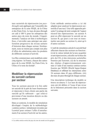 26 La tarification du carbone et ses répercussions
taux sectoriels de répercussion (ou pass-
through) sont appliqués par l’ensemble des
entreprises de la zone SEQE, de la Chine
et des États-Unis. Le taux de pass-through
est calé à 100 % pour les entreprises des
autres pays du reste du monde. Cinquiè-
mement, l’analyse est faite à technologies
fixes, c’est-à-dire sans anticiper une amé-
lioration progressive du niveau unitaire
d’émission dans chaque secteur. Sixième-
ment, nous ne tenons pas compte non plus
d’effets de substitution entre les produits
de différents secteurs d’activité.
Les flux commerciaux sont modélisés entre
cinq régions : la France, chacun des autres
pays de la zone SEQE, les États-Unis, la
Chine et le reste du monde6
.
Modéliser la répercussion
du surcoût carbone
par secteur
Tous les secteurs peuvent à la fois subir
un surcoût de la part de leurs fournisseurs
et répercuter à leurs clients une partie du
surcoût qu’ils subissent – que celui-ci
provienne d’une taxation directe ou des
secteurs en amont.
Dans ce contexte, le modèle de simulation
développé s’inspire de la méthodologie
« entrées-sorties » initialement inventée par
Leontief pour estimer l’effet d’entraîne­­
ment d’un secteur d’activité sur les autres.
6. Les tables entrées-sorties des pays du reste du monde ont été agrégées.
Cette méthode entrées-sorties a ici été
adaptée pour analyser la répercussion sec­­
torielle d’une taxe. Une telle approche pré­­-
sente l’avantage de tenir compte de l’aspect
récursif des répercussions 
: un secteur A
peut en effet répercuter le surcoût sur un
secteur B, qui peut à son tour en trans-
mettre une partie au secteur A, ainsi qu’à
d’autres secteurs.
L’outil de simulation calcule le surcoût final
affectant chacun des secteurs en fonction :
(i) de la valeur initiale de la taxe acquittée
avant répercussion, calculée sur la base du
prix du CO2 et des émissions sectorielles
fournies par Eurostat ; (ii) de la structure
des chaînes d’approvisionnement esti-
mée à l’aide d’une matrice entrées-sorties
fournie par WIOD (World Input-Output
Database) et reflétant les interactions entre
54 secteurs dans 43 pays différents 
; (iii)
des taux de pass-through de chaque secteur.
Une description technique du modèle se
trouve en annexe 3. Les taux de répercus-
sion ont été définis à l’issue d’une revue
de la littérature présentée dans la section
suivante.
 