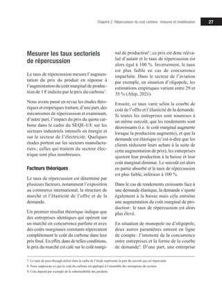 27
Chapitre 2. Répercussion du coût carbone : mesures et modélisation
Mesurer les taux sectoriels
de répercussion
Le taux de répercussion mesure l’augmen­­
tation du prix du produit en réponse à
l’augmentation du coût marginal de pro­­
duc-
tion de 1 € induite par le prix du carbone7
.
Nous avons passé en revue les études théo­­
riques et empiriques traitant, d’une part, des
mécanismes de répercussion et examinant,
d’autre part, l’impact du prix du quota car-
bone dans le cadre du SEQE-UE sur les
secteurs industriels intensifs en énergie et
sur le secteur de l’électricité. Quelques
études portent sur les secteurs manufactu­­
riers ; celles qui traitent du secteur élec-
trique sont plus nombreuses.
Facteurs théoriques
Le taux de répercussion est déterminé par
plusieurs facteurs, notamment l’exposition
au commerce international, la structure de
marché et l’élasticité de l’offre et de la
demande.
Un premier résultat théorique indique que
des entreprises identiques qui opèrent sur
un marché en concurrence parfaite et avec
des coûts marginaux constants répercutent
complètement le coût du carbone dans leur
prix final. En effet, dans de telles conditions,
le prix du marché est calé sur le coût mar­­
gi-
7. Le taux de pass-through utilisé dans le cadre de l’étude représente la part du surcoût qui est répercutée.
8. Nous supposons ici que le coût du carbone est appliqué à l’ensemble des entreprises du secteur.
9. Cela dépend par exemple de la substituabilité des produits.
­­nal de production8
 ; ce prix est donc rééva-
lué d’autant et le taux de répercussion est
alors égal à 100 %. Inversement, le taux
est plus faible en cas de concurrence
imparfaite. Dans le secteur de l’aviation
par exemple, en situation d’oligopole, les
estimations empiriques varient entre 29 et
35 % (Afep, 2021).
Ensuite, ce taux varie selon la courbe de
coût de l’offre et l’élasticité de la demande.
Si toutes les entreprises sont soumises à
un même surcoût, que les rendements sont
décroissants (i.e. le coût marginal augmente
lorsque la production augmente), et que la
demande est élastique (c’est-à-dire que les
clients réduisent leurs achats à la suite de
cette augmentation de prix), les entreprises
ajustent leur production à la baisse et leur
coût marginal diminue. Le surcoût est alors
en partie absorbé et le taux de répercussion
est plus faible, inférieur à 100 %.
Dans le cas de rendements croissants face à
une demande élastique, la demande s’ajuste
également à la baisse mais cela entraîne
une augmentation du coût marginal de pro­­
-
duction 
: le taux de répercussion est alors
plus élevé.
En situation de monopole ou d’oligopole,
deux autres paramètres entrent en ligne
de compte : l’intensité de la concurrence
entre entreprises et la forme de la courbe
de demande9
. D’une part, une entreprise
 