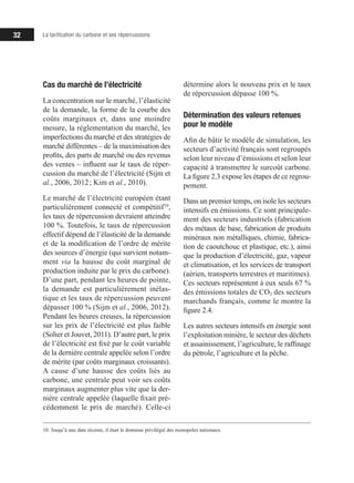 32 La tarification du carbone et ses répercussions
Cas du marché de l’électricité
La concentration sur le marché, l’élasticité
de la demande, la forme de la courbe des
coûts marginaux et, dans une moindre
mesure, la réglementation du marché, les
imperfections du marché et des stratégies de
marché différentes – de la maximisation des
profits, des parts de marché ou des revenus
des ventes – influent sur le taux de réper-
cussion du marché de l’électricité (Sijm et
al., 2006, 2012 ; Kim et al., 2010).
Le marché de l’électricité européen étant
particulièrement connecté et compétitif10
,
les taux de répercussion devraient atteindre
100 %. Toutefois, le taux de répercussion
effectif dépend de l’élasticité de la demande
et de la modification de l’ordre de mérite
des sources d’énergie (qui survient notam-
ment via la hausse du coût marginal de
production induite par le prix du carbone).
D’une part, pendant les heures de pointe,
la demande est particulièrement inélas-
tique et les taux de répercussion peuvent
dépasser 100 % (Sijm et al., 2006, 2012).
Pendant les heures creuses, la répercussion
sur les prix de l’électricité est plus faible
(Solier et Jouvet, 2011). D’autre part, le prix
de l’électricité est fixé par le coût variable
de la dernière centrale appelée selon l’ordre
de mérite (par coûts marginaux croissants).
A cause d’une hausse des coûts liés au
carbone, une centrale peut voir ses coûts
marginaux augmenter plus vite que la der-
nière centrale appelée (laquelle fixait pré-
cédemment le prix de marché). Celle-ci
10. Jusqu’à une date récente, il était le domaine privilégié des monopoles nationaux.
détermine alors le nouveau prix et le taux
de répercussion dépasse 100 %.
Détermination des valeurs retenues
pour le modèle
Afin de bâtir le modèle de simulation, les
secteurs d’activité français sont regroupés
selon leur niveau d’émissions et selon leur
capacité à transmettre le surcoût carbone.
La figure 2.3 expose les étapes de ce regrou-
pement.
Dans un premier temps, on isole les secteurs
intensifs en émissions. Ce sont principale-
ment des secteurs industriels (fabrication
des métaux de base, fabrication de produits
minéraux non métalliques, chimie, fabrica-
tion de caoutchouc et plastique, etc.), ainsi
que la production d’électricité, gaz, vapeur
et climatisation, et les services de transport
(aérien, transports terrestres et maritimes).
Ces secteurs représentent à eux seuls 67 %
des émissions totales de CO2 des secteurs
marchands français, comme le montre la
figure 2.4.
Les autres secteurs intensifs en énergie sont
l’exploitation minière, le secteur des déchets
et assainissement, l’agriculture, le raffinage
du pétrole, l’agriculture et la pêche.
 