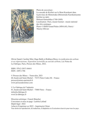 Olivier Sautel, Caroline Mini, Hugo Bailly et Rokhaya Dieye, La tarification du carbone
et ses répercussions. Exposition sectorielle au surcoût carbone, Les Notes de
La Fabrique, Paris, Presses des Mines, 2022.
ISBN : 978-2-35671-844-0
ISSN : 2495-1706
© Presses des Mines – Transvalor, 2021
60, boulevard Saint-Michel – 75272 Paris Cedex 06 – France
presses@mines-paristech.fr
www.pressesdesmines.com
© La Fabrique de l’industrie
81, boulevard Saint-Michel – 75005 Paris – France
info@la-fabrique.fr
www.la-fabrique.fr
Direction artistique : Franck Blanchet
Couverture et mise en page : Laétitia Lafond
Dépôt légal : 2022
Achevé d’imprimer en 2022 – Imprimerie Chirat
Tous droits de reproduction, de traduction, d’adaptation et d’exécution réservés pour tous les pays.
Photo de couverture :
La cascade de Kirifuri sur le Mont Kurokami dans
la province de Shimotsuke (Shimotsuke Kurokamiyama
Kirifuri no taki)
Hokusai Katsushika (1760-1849)
Localisation : Paris, musée Guimet - musée national
des Arts asiatiques
Photo © RMN-Grand Palais (MNAAG, Paris) /
Thierry Ollivier
 