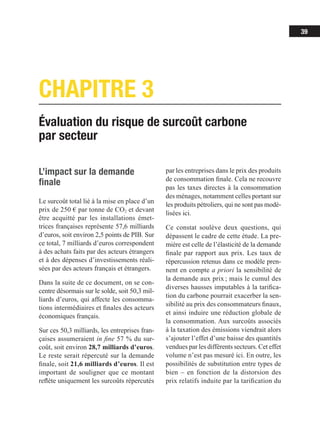 39
Évaluation du risque de surcoût carbone
par secteur
CHAPITRE 3
L’impact sur la demande
finale
Le surcoût total lié à la mise en place d’un
prix de 250 € par tonne de CO2 et devant
être acquitté par les installations émet-
trices françaises représente 57,6 milliards
d’euros, soit environ 2,5 points de PIB. Sur
ce total, 7 milliards d’euros correspondent
à des achats faits par des acteurs étrangers
et à des dépenses d’investissements réali-
sées par des acteurs français et étrangers.
Dans la suite de ce document, on se con-
centre désormais sur le solde, soit 50,3 mil-
liards d’euros, qui affecte les consomma-
tions intermédiaires et finales des acteurs
économiques français.
Sur ces 50,3 milliards, les entreprises fran-
çaises assumeraient in fine 57 % du sur-
coût, soit environ 28,7 milliards d’euros.
Le reste serait répercuté sur la demande
finale, soit 21,6 milliards d’euros. Il est
important de souligner que ce montant
reflète uniquement les surcoûts répercutés
par les entreprises dans le prix des produits
de consommation finale. Cela ne recouvre
pas les taxes directes à la consommation
des ménages, notamment celles portant sur
les produits pétroliers, qui ne sont pas modé-
lisées ici.
Ce constat soulève deux questions, qui
dépassent le cadre de cette étude. La pre-
mière est celle de l’élasticité de la demande
finale par rapport aux prix. Les taux de
répercussion retenus dans ce modèle pren-
nent en compte a priori la sensibilité de
la demande aux prix ; mais le cumul des
diverses hausses imputables à la tarifica-
tion du carbone pourrait exacerber la sen-
sibilité au prix des consommateurs finaux,
et ainsi induire une réduction globale de
la consommation. Aux surcoûts associés
à la taxation des émissions viendrait alors
s’ajouter l’effet d’une baisse des quantités
vendues par les différents secteurs. Cet effet
volume n’est pas mesuré ici. En outre, les
possibilités de substitution entre types de
bien – en fonction de la distorsion des
prix relatifs induite par la tarification du
 