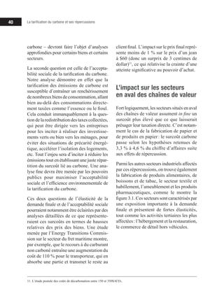 40 La tarification du carbone et ses répercussions
carbone – devront faire l’objet d’analyses
approfondies pour certains biens et certains
secteurs.
La seconde question est celle de l’accepta-
bilité sociale de la tarification du carbone.
Notre analyse démontre en effet que la
tarification des émissions de carbone est
susceptible d’entraîner un renchérissement
de nombreux biens de consommation, allant
bien au-delà des consommations directe-
ment taxées comme l’essence ou le fioul.
Cela conduit immanquablement à la ques-
tion de la redistribution des taxes collectées,
qui peut être dirigée vers les entreprises
pour les inciter à réaliser des investisse-
ments verts ou bien vers les ménages, pour
éviter des situations de précarité énergé-
tique, accélérer l’isolation des logements,
etc. Tout l’enjeu sera d’inciter à réduire les
émissions tout en établissant une juste répar-
tition du surcoût lié au carbone. Une ana-
lyse fine devra être menée par les pouvoirs
publics pour maximiser l’acceptabilité
sociale et l’efficience environnementale de
la tarification du carbone.
Ces deux questions de l’élasticité de la
demande finale et de l’acceptabilité sociale
pourraient notamment être éclairées par des
analyses détaillées de ce que représente-
raient ces surcoûts en termes de hausses
relatives des prix des biens. Une étude
menée par l’Energy Transitions Commis-
sion sur le secteur du fret maritime montre,
par exemple, que le recours à du carburant
non carboné entraîne une augmentation du
coût de 110 % pour le transporteur, qui en
absorbe une partie et transmet le reste au
11. L’étude postule des coûts de décarbonation entre 150 et 350$/tCO2.
client final. L’impact sur le prix final repré-
sente moins de 1 % sur le prix d’un jean
à $60 (donc un surprix de 3 centimes de
dollar)11
, ce qui relativise la crainte d’une
atteinte significative au pouvoir d’achat.
L’impact sur les secteurs
en aval des chaînes de valeur
Fort logiquement, les secteurs situés en aval
des chaînes de valeur assument in fine un
surcoût plus élevé que ce que laisserait
présager leur taxation directe. C’est notam-
ment le cas de la fabrication de papier et
de produits en papier : le surcoût carbone
passe selon les hypothèses retenues de
3,3 % à 4,6 % du chiffre d’affaires suite
aux effets de répercussion.
Parmi les autres secteurs industriels affectés
par ces répercussions, on trouve également
la fabrication de produits alimentaires, de
boissons et de tabac, le secteur textile et
habillement, l’ameublement et les produits
pharmaceutiques, comme le montre la
figure 3.1. Ces secteurs sont caractérisés par
une exposition importante à la demande
finale et présentent de fortes élasticités,
tout comme les activités tertiaires les plus
affectées : l’hébergement et la restauration,
le commerce de détail hors véhicules.
 