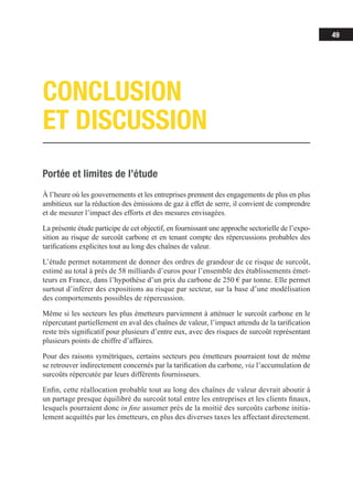 49
Portée et limites de l’étude
À l’heure où les gouvernements et les entreprises prennent des engagements de plus en plus
ambitieux sur la réduction des émissions de gaz à effet de serre, il convient de comprendre
et de mesurer l’impact des efforts et des mesures envisagées.
La présente étude participe de cet objectif, en fournissant une approche sectorielle de l’expo-
sition au risque de surcoût carbone et en tenant compte des répercussions probables des
tarifications explicites tout au long des chaînes de valeur.
L’étude permet notamment de donner des ordres de grandeur de ce risque de surcoût,
estimé au total à près de 58 milliards d’euros pour l’ensemble des établissements émet-
teurs en France, dans l’hypothèse d’un prix du carbone de 250 € par tonne. Elle permet
surtout d’inférer des expositions au risque par secteur, sur la base d’une modélisation
des comportements possibles de répercussion.
Même si les secteurs les plus émetteurs parviennent à atténuer le surcoût carbone en le
répercutant partiellement en aval des chaînes de valeur, l’impact attendu de la tarification
reste très significatif pour plusieurs d’entre eux, avec des risques de surcoût représentant
plusieurs points de chiffre d’affaires.
Pour des raisons symétriques, certains secteurs peu émetteurs pourraient tout de même
se retrouver indirectement concernés par la tarification du carbone, via l’accumulation de
surcoûts répercutée par leurs différents fournisseurs.
Enfin, cette réallocation probable tout au long des chaînes de valeur devrait aboutir à
un partage presque équilibré du surcoût total entre les entreprises et les clients finaux,
lesquels pourraient donc in fine assumer près de la moitié des surcoûts carbone initia-
lement acquittés par les émetteurs, en plus des diverses taxes les affectant directement.
CONCLUSION
ET DISCUSSION
 