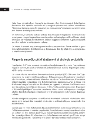 50 La tarification du carbone et ses répercussions
Cette étude ne prétend pas épuiser la question des effets économiques de la tarification
du carbone. Son approche sectorielle a l’avantage de présenter une vision d’ensemble de
l’économie française, mais elle ne permet pas en revanche d’entrer dans une appréciation
plus fine des dynamiques sectorielles.
En particulier, l’approche statique utilisée dans le cadre de la présente modélisation ne
prend pas en compte les possibles transformations technologiques ni les effets de substi-
tution qui, à l’évidence, modifieront les chaînes d’approvisionnement et, par conséquent,
les effets réels de la tarification du carbone.
De même, le surcoût important reposant sur les consommateurs finaux soulève la ques-
tion d’effets probables de réduction de la demande, au-delà des effets pris en compte dans
la modélisation proposée.
Risque de surcoût, coût d’abattement et stratégie sectorielle
Les résultats de l’étude poussent à considérer la relation complexe entre l’exposition au
risque de surcoût, les coûts d’abattement, et la réflexion en matière de politiques indus-
trielles qui y est associée
La valeur affectée au carbone dans notre scénario principal (250 € la tonne de CO2) a
notamment été inspirée par les conclusions de la commission Quinet sur la valeur tuté-
laire du carbone, qui fait référence à la valeur sociale de l’action climatique. Cette valeur
tutélaire peut être comparée au coût d’abattement socio-économique, c’est-à-dire au coût
d’achat et d’usage d’une solution décarbonée par rapport à la solution de référence émet-
trice de carbone, rapportée aux émissions évitées. Cette comparaison permet d’apprécier
la désirabilité publique d’une action contribuant à lutter contre le changement climatique,
à la fois dans l’absolu et par comparaison avec d’autres actions ou l’évolution du prix du
carbone.
Pour les entreprises assujetties à la tarification du carbone, c’est cette fois le coût d’abat-
tement privé qui doit être considéré, c’est-à-dire le coût net subi pour entreprendre leur
décarbonation.
Dès lors que ces coûts d’abattement deviendront inférieurs au niveau de tarification, sous
l’effet notamment de la montée en puissance des solutions technologiques décarbonées,
les secteurs les plus exposés pourront, de manière économiquement soutenable, concré-
tiser leurs objectifs de décarbonation et relâcher la contrainte estimée par l’étude, ce qui
bénéficiera également à l’ensemble de la chaîne de valeur indirectement concernée.
 