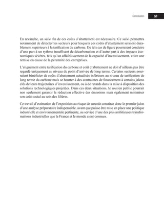 51
En revanche, un suivi fin de ces coûts d’abattement est nécessaire. Ce suivi permettra
notamment de détecter les secteurs pour lesquels ces coûts d’abattement seraient dura-
blement supérieurs à la tarification du carbone. De tels cas de figure pourraient conduire
d’une part à un rythme insuffisant de décarbonation et d’autre part à des impacts éco-
nomiques sévères, tels qu’un affaiblissement de la capacité d’investissement, voire une
remise en cause de la pérennité des entreprises.
L’alignement entre tarification du carbone et coût d’abattement ne doit d’ailleurs pas être
regardé uniquement au niveau du point d’arrivée de long terme. Certains secteurs pour-
raient bénéficier de coûts d’abattement actualisés inférieurs au niveau de tarification de
long terme du carbone mais se heurter à des contraintes de financement à certains jalons
clés de leurs trajectoires d’investissement, ou à de retards dans la mise à disposition des
solutions technologiques projetées. Dans ces deux situations, le soutien public pourrait
non seulement garantir la réduction effective des émissions mais également minimiser
son coût social au sein des filières.
Ce travail d’estimation de l’exposition au risque de surcoût constitue donc le premier jalon
d’une analyse préparatoire indispensable, avant que puisse être mise en place une politique
industrielle et environnementale pertinente, au service d’une des plus ambitieuses transfor-
mations industrielles que la France et le monde aient connues.
Conclusion
 