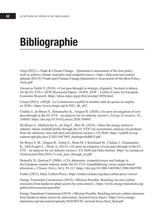 52 La tarification du carbone et ses répercussions
Afep (2021), « Trade & Climate Change – Quantitative assessment of the best policy
tools to achieve climate neutrality and competitiveness ». https://afep.com/wp-content/
uploads/2021/01/Trade-and-Climate-Change-Quantitative-Assessment-of-the-Best-Policy-
Tools.pdf
Alexeeva-Talebi V. (2010), « Cost pass-through in strategic oligopoly: Sectoral evidence
for the EU ETS », ZEW Discussion Papers, 10‑056, ZEW – Leibniz Centre for European
Economic Research. https://ideas.repec.org/p/zbw/zewdip/10056.html
Citepa (2021), « SEQE : La Commission a publié le nombre total de quotas en surplus
en 2020 ». https://www.citepa.org/fr/2021_06_a02/
Cludius J., de Bruyn S., Schumacher K., Vergeer R. (2020), « Ex-post investigation of cost
pass-through in the EU ETS – an analysis for six industry sectors », Energy Economics, 91,
104883. https://doi.org/10.1016/j.eneco.2020.104883
De Bruyn S., Markowska A., de Jong F., Bles M. (2010), « Does the energy intensive
industry obtain windfall profits through the EU ETS? An econometric analysis for products
from the refineries, iron and steel and chemical sectors », CE Delft. https://cedelft.eu/wp-
content/uploads/sites/2/2021/04/7005_finalreportSdBEV.pdf
De Bruyn S. M., Vergeer R., Schep E., Hoen M.’t, Korteland M., Cludius J., Schumacher
K., Zell-Ziegler C., Healy S. (2015), « Ex-post investigation of cost pass-through in the EU
ETS – an analysis for six industry sectors », CE Delft and Oeko-Institut. https://ec.europa.eu/
clima/system/files/2016-11/cost_pass_through_en.pdf
Demailly D., Quirion P. (2006), « CO2 abatement, competitiveness and leakage in
the European cement industry under the EU ETS: Grandfathering versus output-based
allocation », Climate Policy, 6(1), 93‑113. https://doi.org/10.1080/14693062.2006.9685590
Ember (2021), Daily Carbon Prices. https://ember-climate.org/data/carbon-price-viewer/
Energy Transitions Commission (2018), « Mission Possible: Reaching net-zero carbon
emissions from harder-to-abate sectors by mid-century ». https://www.energy-transitions.org/
publications/mission-possible/
Energy Transitions Commission (2019), « Mission Possible: Reaching net-zero carbon emissions
from harder-to-abate sectors by mid-century. Sectoral Focus Steel ». https://www.energy-
transitions.org/wp-content/uploads/2020/08/ETC-sectoral-focus-Steel_final.pdf
Bibliographie
 