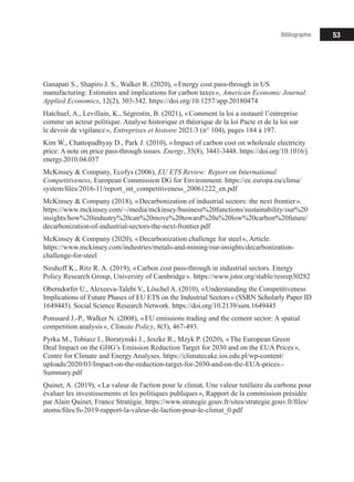 53
Ganapati S., Shapiro J. S., Walker R. (2020), « Energy cost pass-through in US
manufacturing: Estimates and implications for carbon taxes », American Economic Journal:
Applied Economics, 12(2), 303‑342. https://doi.org/10.1257/app.20180474
Hatchuel, A., Levillain, K., Ségrestin, B. (2021), « Comment la loi a instauré l’entreprise
comme un acteur politique. Analyse historique et théorique de la loi Pacte et de la loi sur
le devoir de vigilance », Entreprises et histoire 2021/3 (n° 104), pages 184 à 197.
Kim W., Chattopadhyay D., Park J. (2010), « Impact of carbon cost on wholesale electricity
price: A note on price pass-through issues. Energy, 35(8), 3441‑3448. https://doi.org/10.1016/j.
energy.2010.04.037
McKinsey & Company, Ecofys (2006), EU ETS Review: Report on International
Competitiveness, European Commission DG for Environment. https://ec.europa.eu/clima/
system/files/2016-11/report_int_competitiveness_20061222_en.pdf
McKinsey & Company (2018), « Decarbonization of industrial sectors: the next frontier ».
https://www.mckinsey.com/~/media/mckinsey/business%20functions/sustainability/our%20
insights/how%20industry%20can%20move%20toward%20a%20low%20carbon%20future/
decarbonization-of-industrial-sectors-the-next-frontier.pdf
McKinsey & Company (2020), « Decarbonization challenge for steel », Article.
https://www.mckinsey.com/industries/metals-and-mining/our-insights/decarbonization-
challenge-for-steel
Neuhoff K., Ritz R. A. (2019), « Carbon cost pass-through in industrial sectors. Energy
Policy Research Group, University of Cambridge ». https://www.jstor.org/stable/resrep30282
Oberndorfer U., Alexeeva-Talebi V., Löschel A. (2010), « Understanding the Competitiveness
Implications of Future Phases of EU ETS on the Industrial Sectors » (SSRN Scholarly Paper ID
1649445). Social Science Research Network. https://doi.org/10.2139/ssrn.1649445
Ponssard J.-P., Walker N. (2008), « EU emissions trading and the cement sector: A spatial
competition analysis », Climate Policy, 8(5), 467‑493.
Pyrka M., Tobiasz I., Boratynski J., Jeszke R., Mzyk P. (2020), « The European Green
Deal Impact on the GHG’s Emission Reduction Target for 2030 and on the EUA Prices »,
Centre for Climate and Energy Analyses. https://climatecake.ios.edu.pl/wp-content/
uploads/2020/03/Impact-on-the-reduction-target-for-2030-and-on-the-EUA-prices.-
Summary.pdf
Quinet, A. (2019), « La valeur de l'action pour le climat, Une valeur tutélaire du carbone pour
évaluer les investissements et les politiques publiques », Rapport de la commission présidée
par Alain Quinet, France Stratégie. https://www.strategie.gouv.fr/sites/strategie.gouv.fr/files/
atoms/files/fs-2019-rapport-la-valeur-de-laction-pour-le-climat_0.pdf
Bibliographie
 