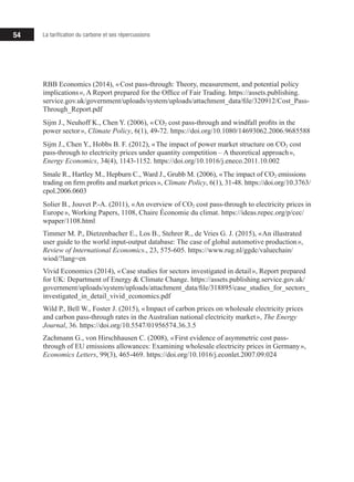 54 La tarification du carbone et ses répercussions
RBB Economics (2014), « Cost pass-through: Theory, measurement, and potential policy
implications », A Report prepared for the Office of Fair Trading. https://assets.publishing.
service.gov.uk/government/uploads/system/uploads/attachment_data/file/320912/Cost_Pass-
Through_Report.pdf
Sijm J., Neuhoff K., Chen Y. (2006), « CO2 cost pass-through and windfall profits in the
power sector », Climate Policy, 6(1), 49‑72. https://doi.org/10.1080/14693062.2006.9685588
Sijm J., Chen Y., Hobbs B. F. (2012), « The impact of power market structure on CO2 cost
pass-through to electricity prices under quantity competition – A theoretical approach »,
Energy Economics, 34(4), 1143‑1152. https://doi.org/10.1016/j.eneco.2011.10.002
Smale R., Hartley M., Hepburn C., Ward J., Grubb M. (2006), « The impact of CO2 emissions
trading on firm profits and market prices », Climate Policy, 6(1), 31‑48. https://doi.org/10.3763/
cpol.2006.0603
Solier B., Jouvet P.-A. (2011), « An overview of CO2 cost pass-through to electricity prices in
Europe », Working Papers, 1108, Chaire Économie du climat. https://ideas.repec.org/p/cec/
wpaper/1108.html
Timmer M. P., Dietzenbacher E., Los B., Stehrer R., de Vries G. J. (2015), « An illustrated
user guide to the world input-output database: The case of global automotive production »,
Review of International Economics., 23, 575-605. https://www.rug.nl/ggdc/valuechain/
wiod/?lang=en
Vivid Economics (2014), « Case studies for sectors investigated in detail », Report prepared
for UK: Department of Energy & Climate Change. https://assets.publishing.service.gov.uk/
government/uploads/system/uploads/attachment_data/file/318895/case_studies_for_sectors_
investigated_in_detail_vivid_economics.pdf
Wild P., Bell W., Foster J. (2015), « Impact of carbon prices on wholesale electricity prices
and carbon pass-through rates in the Australian national electricity market », The Energy
Journal, 36. https://doi.org/10.5547/01956574.36.3.5
Zachmann G., von Hirschhausen C. (2008), « First evidence of asymmetric cost pass-
through of EU emissions allowances: Examining wholesale electricity prices in Germany »,
Economics Letters, 99(3), 465‑469. https://doi.org/10.1016/j.econlet.2007.09.024
 
