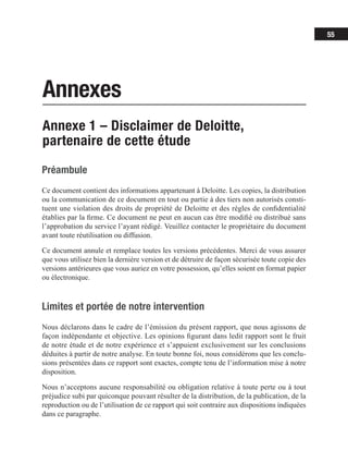 55
Annexes
Annexe 1 – Disclaimer de Deloitte,
partenaire de cette étude
Préambule
Ce document contient des informations appartenant à Deloitte. Les copies, la distribution
ou la communication de ce document en tout ou partie à des tiers non autorisés consti-
tuent une violation des droits de propriété de Deloitte et des règles de confidentialité
établies par la firme. Ce document ne peut en aucun cas être modifié ou distribué sans
l’approbation du service l’ayant rédigé. Veuillez contacter le propriétaire du document
avant toute réutilisation ou diffusion.
Ce document annule et remplace toutes les versions précédentes. Merci de vous assurer
que vous utilisez bien la dernière version et de détruire de façon sécurisée toute copie des
versions antérieures que vous auriez en votre possession, qu’elles soient en format papier
ou électronique.
Limites et portée de notre intervention
Nous déclarons dans le cadre de l’émission du présent rapport, que nous agissons de
façon indépendante et objective. Les opinions figurant dans ledit rapport sont le fruit
de notre étude et de notre expérience et s’appuient exclusivement sur les conclusions
déduites à partir de notre analyse. En toute bonne foi, nous considérons que les conclu-
sions présentées dans ce rapport sont exactes, compte tenu de l’information mise à notre
disposition.
Nous n’acceptons aucune responsabilité ou obligation relative à toute perte ou à tout
préjudice subi par quiconque pouvant résulter de la distribution, de la publication, de la
reproduction ou de l’utilisation de ce rapport qui soit contraire aux dispositions indiquées
dans ce paragraphe.
 