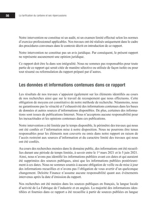 56 La tarification du carbone et ses répercussions
Notre intervention ne constitue ni un audit, ni un examen limité effectué selon les normes
d’exercice professionnel applicables. Nos travaux ont été réalisés uniquement dans le cadre
des procédures convenues dans le contexte décrit en introduction de ce rapport.
Notre intervention ne constitue pas un avis juridique. Par conséquent, le présent rapport
ne représente aucunement une opinion juridique.
Ce rapport doit être lu dans son intégralité. Nous ne sommes pas responsables pour toute
partie de ce rapport qui serait citée de manière sélective ou utilisée de façon isolée ou pour
tout résumé ou reformulation du rapport préparé par d’autres.
Les données et informations contenues dans ce rapport
Les résultats de nos travaux s’appuient également sur les éléments identifiés au cours
de nos recherches ainsi que sur le travail de recoupement que nous effectuons. Cette
obligation de moyens est constitutive de notre méthode de recherche. Néanmoins, nous
ne garantissons pas la véracité et l’exhaustivité des informations contenues dans les bases
de données et autres sources d’informations disponibles. De plus, certaines des informa-
tions sont issues de publications Internet. Nous n’acceptons aucune responsabilité pour
les inexactitudes et les opinions contenues dans ces publications.
Notre intervention a été limitée par le temps disponible, le périmètre des travaux qui nous
ont été confiés et l’information mise à notre disposition. Nous ne pourrons être tenus
responsables pour les éléments non couverts ou omis dans notre rapport en raison de
l’accès restreint aux sources d’information et du caractère limité des travaux qui nous
ont été confiés.
Au cours des recherches menées dans le domaine public, des informations ont été recueil-
lies durant une période de temps limitée, à savoir entre le 1er
mars 2021 et le 5 juin 2021.
Ainsi, nous n’avons pas identifié les informations publiées avant ces dates et qui auraient
été supprimées des sources publiques, ainsi que les informations publiées postérieure-
ment à ces dates. Nous ne sommes soumis à aucune obligation de veille ou de mise à jour
des informations recueillies et n’avons pas l’obligation de vous avertir d’un quelconque
changement. Deloitte Finance n’assume aucune responsabilité quant aux événements
intervenus après la date d’émission du rapport.
Nos recherches ont été menées dans les sources publiques en français, la langue locale
d’activité de La Fabrique de l’industrie et en anglais. La majorité des informations iden-
tifiées et fournies dans ce rapport a été recueillie à partir de sources publiées en langue
 