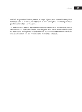 57
française. S’agissant des sources publiées en langue anglaise, nous avons traduit les parties
pertinentes dans le cadre du présent rapport et nous n’acceptons aucune responsabilité
quant aux erreurs liées à la traduction.
Les informations et données obtenues au cours de notre mission ont été traitées de manière
confidentielle. Au cours de la collecte, de l’analyse et de la revue, aucune donnée source
n’a été modifiée ou supprimée. Les informations collectées durant notre mission ont été
utilisées uniquement aux fins pour lesquelles elles ont été collectées.
Annexes
 
