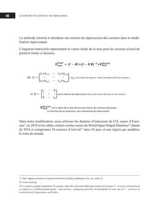 60 La tarification du carbone et ses répercussions
La méthode consiste à introduire une matrice de répercussion des secteurs dans la modé-
lisation input-output.
L’équation matricielle représentant la valeur finale de la taxe pour les secteurs d’activité
prend la forme ci-dessous.
Dans notre modélisation, nous utilisons les données d’émissions de CO2 issues d’Euro-
stat17
en 2018 et les tables entrées-sorties issues du World Input-Output Database18
datant
de 2014 et comprenant 54 secteurs d’activité19
dans 43 pays et une région qui modélise
le reste du monde.
17. http://appsso.eurostat.ec.europa.eu/nui/show.do?lang=en&dataset=env_ac_ainah_r2
18. www.wiod.org
19. La matrice compte initialement 56 secteurs, mais elle a été retravaillée pour exclure les secteurs T – Activities of households
as employers; Undifferentiated goods – and services – producing activities of households for own use et U – Activities of
extraterritorial organisations and bodies.
Où		A!
=
𝑡𝑡!×𝑎𝑎!,! ⋯ 𝑡𝑡!×𝑎𝑎!,!
⋮ ⋱ ⋮
𝑡𝑡!×𝑎𝑎!,! ⋯ 𝑡𝑡!×𝑎𝑎!,!
,	𝑎𝑎!,! est	la	part	du	secteur	i	dans	les	débouchés	sur	secteur	j
et R =
𝑡𝑡! ⋯ 0
⋮ ⋱ ⋮
0 ⋯ 𝑡𝑡!
est	la	matrice	de	répercussion	où	𝑡𝑡! est	le	taux	de	pass-on	du	secteur	i
𝑽𝑽𝒕𝒕𝒕𝒕𝒕𝒕𝒕𝒕
𝒅𝒅𝒅𝒅𝒅𝒅𝒅𝒅𝒅𝒅𝒅𝒅𝒅𝒅
est la	valeur	de	la	taxe	directe	que	chacun	des	secteurs	doit	payer
en	fonction	de	ses	émissions,	sans	mécanisme	de	répercussion.
Dans	notre	modélisation,	nous	utilisons	les	données	d’émissions	de	CO2 issues	d’Eurostat20
en	2018	
et	 les	 tables	 entrées-sorties	 issues	 du	 World	 Input-Output	 Database21
datant	 de	 2014	 et	
comprenant	54	secteurs	d’activité22
dans	43	pays	et	une	région	qui	modélise	le	reste	du	monde.
×𝑎𝑎! ! ⋯ 𝑡𝑡 ×𝑎𝑎!
𝑽𝑽𝒕𝒕𝒕𝒕𝒕𝒕𝒕𝒕
𝒇𝒇𝒇𝒇𝒇𝒇𝒇𝒇𝒇𝒇
= (𝑰𝑰 − 𝑹𝑹)×(𝑰𝑰 − 𝑨𝑨!
𝑹𝑹)!𝟏𝟏
×𝑽𝑽𝒕𝒕𝒕𝒕𝒕𝒕𝒕𝒕
𝒅𝒅𝒅𝒅𝒅𝒅𝒅𝒅𝒅𝒅𝒅𝒅𝒅𝒅
 