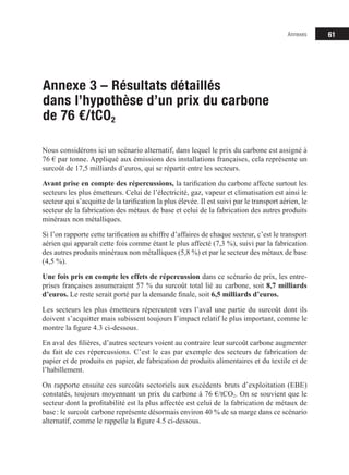61
Annexe 3 – Résultats détaillés
dans l’hypothèse d’un prix du carbone
de 76 €/tCO2
Nous considérons ici un scénario alternatif, dans lequel le prix du carbone est assigné à
76 € par tonne. Appliqué aux émissions des installations françaises, cela représente un
surcoût de 17,5 milliards d’euros, qui se répartit entre les secteurs.
Avant prise en compte des répercussions, la tarification du carbone affecte surtout les
secteurs les plus émetteurs. Celui de l’électricité, gaz, vapeur et climatisation est ainsi le
secteur qui s’acquitte de la tarification la plus élevée. Il est suivi par le transport aérien, le
secteur de la fabrication des métaux de base et celui de la fabrication des autres produits
minéraux non métalliques.
Si l’on rapporte cette tarification au chiffre d’affaires de chaque secteur, c’est le transport
aérien qui apparaît cette fois comme étant le plus affecté (7,3 %), suivi par la fabrication
des autres produits minéraux non métalliques (5,8 %) et par le secteur des métaux de base
(4,5 %).
Une fois pris en compte les effets de répercussion dans ce scénario de prix, les entre-
prises françaises assumeraient 57 % du surcoût total lié au carbone, soit 8,7 milliards
d’euros. Le reste serait porté par la demande finale, soit 6,5 milliards d’euros.
Les secteurs les plus émetteurs répercutent vers l’aval une partie du surcoût dont ils
doivent s’acquitter mais subissent toujours l’impact relatif le plus important, comme le
montre la figure 4.3 ci­dessous.
En aval des filières, d’autres secteurs voient au contraire leur surcoût carbone augmenter
du fait de ces répercussions. C’est le cas par exemple des secteurs de fabrication de
papier et de produits en papier, de fabrication de produits alimentaires et du textile et de
l’habillement.
On rapporte ensuite ces surcoûts sectoriels aux excédents bruts d’exploitation (EBE)
constatés, toujours moyennant un prix du carbone à 76 €/tCO2. On se souvient que le
secteur dont la profitabilité est la plus affectée est celui de la fabrication de métaux de
base: le surcoût carbone représente désormais environ 40 % de sa marge dans ce scénario
alternatif, comme le rappelle la figure 4.5 ci­dessous.
Annexes
 
