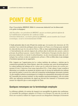 68
68
68
68
Pour l’association BRIDGE (Bâtir le renouveau industriel sur la démocratie
et le génie écologique)
Joël Decaillon, vice-président de BRIDGE, ancien secrétaire général adjoint de
la Confédération européenne des syndicats (CES)
Christian Dellacherie, secrétaire général de BRIDGE, ancien membre du Conseil
économique, social et environnemental (CESE)
POINT DE VUE
L’étude présentée dans la note 40 part du constat que «la taxation des émissions de CO2
constitue l’axe central des politiques mises en place en France et en Europe pour atteindre
les objectifs fixés par les Accords de Paris». Elle se situe explicitement dans le cadre de
«l’internalisation du coût des impacts du carbone dans la décision des acteurs, selon le
principe du pollueur-payeur, visant à limiter l’utilisation d’énergies fossiles dans les
processus industriels et à inciter la décarbonation, via des investissements dans des tech-
nologies bas carbone et dans la captation du carbone». Elle se réfère donc à une stratégie
d’incitation reposant sur un signal-prix.
Elle s’appuie sur l’appréciation de la « valeur tutélaire du carbone », réalisée par la
commission présidée par Alain Quinet, dont elle constitue une sorte de prolongement.
La valeur tutélaire du carbone est la «valeur que la collectivité donne aux actions per-
mettant d’éviter l’émission d’une tonne équivalent CO2 ». Cette valeur n’a pas vocation à
déterminer ou à prédire un montant de taxation mais le niveau de tarification du carbone
qui serait de nature à couvrir les coûts de la transition technologique nécessaire (estimés
via des modèles technico-économiques) et à induire les ajustements nécessaires de la part
de l’ensemble des secteurs (estimés via des modèles macroéconomiques): elle est censée
offrir une indication pertinente du signal qui devrait être transmis à l’économie pour
assurer les objectifs que se sont assignés les États.
Quelques remarques sur la terminologie employée
La référence globale à la notion de risque(s) est susceptible de générer des confusions.
«L’ensemble des politiques adoptées en France et en Europe à la suite des Accords de
Paris ont vocation à réduire les risques associés au changement climatique (évènements
La tarification du carbone et ses répercussions
 