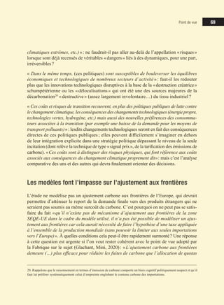 69
69
69
Point de vue
climatiques extrêmes, etc.)»: ne faudrait-il pas aller au-delà de l’appellation «risques»
lorsque sont déjà recensés de véritables «dangers» liés à des dynamiques, pour une part,
irréversibles?
« Dans le même temps, (ces politiques) sont susceptibles de bouleverser les équilibres
économiques et technologiques de nombreux secteurs d’activité»: faut-il les redouter
plus que les innovations technologiques disruptives à la base de la «destruction créatrice»
schumpétérienne ou les «délocalisations» qui ont été une des sources majeures de la
décarbonation20
«destructive» (assez largement involontaire…) du tissu industriel?
« Ces coûts et risques de transition recouvrent, en plus des politiques publiques de lutte contre
lechangement climatique, les conséquences des changements technologiques (énergie propre,
technologies vertes, hydrogène, etc.) mais aussi des nouvelles préférences des consomma-
teurs associées à la transition (par exemple une baisse de la demande pour les moyens de
transport polluants)»: lesdits changements technologiques seront en fait des conséquences
directes de ces politiques publiques; elles peuvent difficilement s’imaginer en dehors
de leur intégration explicite dans une stratégie politique dépassant le niveau de la seule
incitation (dont relève la technique de type «signal prix», de la tarification des émissions de
carbone). «Ces coûts sont à distinguer des risques physiques, qui font référence aux coûts
associés aux conséquences du changement climatique proprement dit»: mais c’est l’analyse
comparative des uns et des autres qui devra finalement orienter des décisions.
Les modèles font l’impasse sur l’ajustement aux frontières
L’étude ne modélise pas un ajustement carbone aux frontières de l’Europe, qui devrait
permettre d’atténuer le report de la demande finale vers des produits étrangers qui ne
seraient pas soumis au même surcoût du carbone. C’est pourquoi on ne peut pas se satis-
faire du fait «qu’il n’existe pas de mécanisme d’ajustement aux frontières de la zone
SEQE-UE dans le cadre du modèle utilisé, il n’a pas été possible de modéliser un ajus-
tement aux frontières car cela aurait nécessité de faire l’hypothèse d’une taxe appliquée
à l’ensemble de la production mondiale (sans pouvoir la limiter aux seules importations
vers l’Europe)». À quelles conditions cela peut­il être rapidement surmonté? Une réponse
à cette question est urgente si l’on veut rester cohérent avec le point de vue adopté par
la Fabrique sur le sujet (Glachant, Mini, 2020): «L’ajustement carbone aux frontières
demeure (…) plus efficace pour réduire les fuites de carbone que l’allocation de quotas
20. Rappelons que le raisonnement en termes d’émission de carbone comporte un biais cognitif politiquement suspect et qu’il
faut lui préférer systématiquement celui d’empreinte englobant le contenu carbone des importations.
 