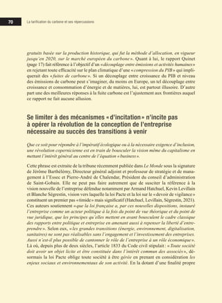 70
70
70 La tarification du carbone et ses répercussions
gratuits basée sur la production historique, qui fut la méthode d’allocation, en vigueur
jusqu’en 2020, sur le marché européen du carbone ». Quant à lui, le rapport Quinet
(page 17) fait référence à l’objectif d’un «découplage entre émissions et activités humaines»
en rejetant toute efficacité sur le plan climatique d’une «compression du PIB» qui impli-
querait des «fuites de carbone
querait des «fuites de carbone
querait des « ». Si un découplage entre croissance du PIB et niveau
des émissions de carbone peut s’imaginer, du moins en Europe, un tel découplage entre
croissance et consommation d’énergie et de matières, lui, est partout illusoire. D’autre
part une des meilleures réponses à la fuite carbone est l’ajustement aux frontières auquel
ce rapport ne fait aucune allusion.
Se limiter à des mécanismes «d’incitation» n’incite pas
à opérer la révolution de la conception de l’entreprise
nécessaire au succès des transitions à venir
Que ce soit pour répondre à l’impératif écologique ou à la nécessaire exigence d’inclusion,
une révolution copernicienne est en train de bousculer la vision même du capitalisme en
mettant l’intérêt général au centre de l’équation «business».
Cette phrase est extraite de la tribune récemment publiée dans Le Monde sous la signature
de Jérôme Barthélémy, Directeur général adjoint et professeur de stratégie et de mana-
gement à l’Essec et Pierre-André de Chalendar, Président du conseil d’administration
de Saint-Gobain. Elle ne peut pas faire autrement que de susciter la référence à la
vision nouvelle de l’entreprise défendue notamment par Armand Hatchuel, Kevin Levillain
et Blanche Ségrestin, vision vers laquelle la loi Pacte et la loi sur le «devoir de vigilance»
constituent un premier pas «timide» mais significatif (Hatchuel, Levillain, Ségrestin, 2021).
Ces auteurs soutiennent «que la loi française a, par ces nouvelles dispositions, instauré
l’entreprise comme un acteur politique à la fois du point de vue théorique et du point de
vue juridique, que les principes qu’elles mettent en avant bousculent le cadre classique
des rapports entre politique et entreprise en amenant aussi à repenser la liberté d’entre-
prendre». Selon eux, «les grandes transitions (énergie, environnement, digitalisation,
sanitaires) ne sont pas réalisables sans l’engagement et l’investissement des entreprises.
Aussi n’est-il plus possible de cantonner le rôle de l’entreprise à un rôle économique».
Là où, depuis plus de deux siècles, l’article 1833 du Code civil stipulait: «Toute société
doit avoir un objet licite et être constituée dans l’intérêt commun des associés», dé-
sormais la loi Pacte oblige toute société à être gérée en prenant en considération les
enjeux sociaux et environnementaux de son activité. En la dotant d’une finalité propre
 