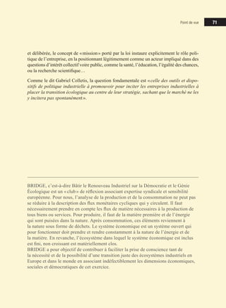 71
71
71
Point de vue
et délibérée, le concept de «mission» porté par la loi instaure explicitement le rôle poli-
tique de l’entreprise, en la positionnant légitimement comme un acteur impliqué dans des
questions d’intérêt collectif voire public, comme la santé, l’éducation, l’égalité des chances,
ou la recherche scientifique…
Comme le dit Gabriel Colletis, la question fondamentale est «celle des outils et dispo-
sitifs de politique industrielle à promouvoir pour inciter les entreprises industrielles à
placer la transition écologique au centre de leur stratégie, sachant que le marché ne les
y incitera pas spontanément».
BRIDGE, c’est-à-dire Bâtir le Renouveau Industriel sur la Démocratie et le Génie
Écologique est un «club» de réflexion associant expertise syndicale et sensibilité
européenne. Pour nous, l’analyse de la production et de la consommation ne peut pas
se réduire à la description des flux monétaires cycliques qui y circulent. Il faut
nécessairement prendre en compte les flux de matière nécessaires à la production de
tous biens ou services. Pour produire, il faut de la matière première et de l’énergie
qui sont puisées dans la nature. Après consommation, ces éléments reviennent à
la nature sous forme de déchets. Le système économique est un système ouvert qui
pour fonctionner doit prendre et rendre constamment à la nature de l’énergie et de
la matière. En revanche, l’écosystème dans lequel le système économique est inclus
est fini, non croissant est matériellement clos.
BRIDGE a pour objectif de contribuer à faciliter la prise de conscience tant de
la nécessité et de la possibilité d’une transition juste des écosystèmes industriels en
Europe et dans le monde en associant indéfectiblement les dimensions économiques,
sociales et démocratiques de cet exercice.
 