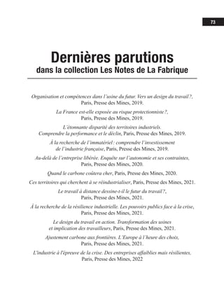 73
Dernières parutions
dans la collection Les Notes de La Fabrique
Organisation et compétences dans l’usine du futur. Vers un design du travail ?,
Paris, Presse des Mines, 2019.
La France est-elle exposée au risque protectionniste ?,
Paris, Presse des Mines, 2019.
L’étonnante disparité des territoires industriels.
Comprendre la performance et le déclin, Paris, Presse des Mines, 2019.
À la recherche de l’immatériel : comprendre l’investissement
de l’industrie française, Paris, Presse des Mines, 2019.
Au-delà de l’entreprise libérée. Enquête sur l’autonomie et ses contraintes,
Paris, Presse des Mines, 2020.
Quand le carbone coûtera cher, Paris, Presse des Mines, 2020.
Ces territoires qui cherchent à se réindustrialiser, Paris, Presse des Mines, 2021.
Le travail à distance dessine-t-il le futur du travail ?,
Paris, Presse des Mines, 2021.
À la recherche de la résilience industrielle. Les pouvoirs publics face à la crise,
Paris, Presse des Mines, 2021.
Le design du travail en action. Transformation des usines
et implication des travailleurs, Paris, Presse des Mines, 2021.
Ajustement carbone aux frontières. L’Europe à l’heure des choix,
Paris, Presse des Mines, 2021.
L'industrie à l'épreuve de la crise. Des entreprises affaiblies mais résilientes,
Paris, Presse des Mines, 2022
 