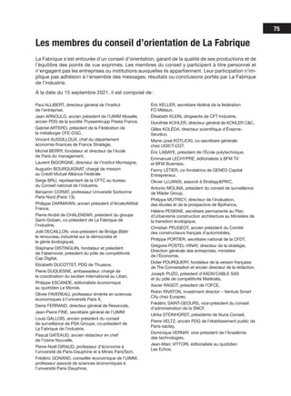 75
Les membres du conseil d’orientation de La Fabrique
La Fabrique s’est entourée d’un conseil d’orientation, garant de la qualité de ses productions et de
l’équilibre des points de vue exprimés. Les membres du conseil y participent à titre personnel et
n’engagent pas les entreprises ou institutions auxquelles ils appartiennent. Leur participation n’im­
-
plique pas adhésion à l’ensemble des messages, résultats ou conclusions portés par La Fabrique
de l’industrie.
À la date du 15 septembre 2021, il est composé de :
Paul ALLIBERT, directeur général de l’Institut
de l’entreprise,
Jean ARNOULD, ancien président de l’UIMM Moselle,
ancien PDG de la société Thyssenkrupp Presta France,
Gabriel ARTERO, président de la Fédération de
la métallurgie CFE-CGC,
Vincent AUSSILLOUX, chef du département
économie-finances de France Stratégie,
Michel BERRY, fondateur et directeur de l’école
de Paris du management,
Laurent BIGORGNE, directeur de l’Institut Montaigne,
Augustin BOURGUIGNAT, chargé de mission
au Crédit Mutuel Alliance Fédérale
Serge BRU, représentant de la CFTC au bureau
du Conseil national de l’industrie,
Benjamin CORIAT, professeur Université Sorbonne
Paris Nord (Paris 13),
Philippe DARMAYAN, ancien président d’ArcelorMittal
France,
Pierre-André de CHALENDAR, président du groupe
Saint-Gobain, co-président de La Fabrique de
l’industrie,
Joël DECAILLON, vice-président de Bridge (Bâtir
le renouveau industriel sur la démocratie et
le génie écologique),
Stéphane DISTINGUIN, fondateur et président
de Fabernovel, président du pôle de compétitivité
Cap Digital,
Elizabeth DUCOTTET, PDG de Thuasne,
Pierre DUQUESNE, ambassadeur, chargé de
la coordination du soutien international au Liban,
Philippe ESCANDE, éditorialiste économique
au quotidien Le Monde,
Olivier FAVEREAU, professeur émérite en sciences
économiques à l’université Paris X,
Denis FERRAND, directeur général de Rexecode,
Jean-Pierre FINE, secrétaire général de l’UIMM
Louis GALLOIS, ancien président du conseil
de surveillance de PSA Groupe, co-président de
La Fabrique de l’industrie,
Pascal GATEAUD, ancien rédacteur en chef
de l'Usine Nouvelle,
Pierre-Noël GIRAUD, professeur d’économie à
l’université de Paris-Dauphine et à Mines ParisTech,
Frédéric GONAND, conseiller économique de l'UIMM,
professeur associé de sciences économiques à
l’université Paris-Dauphine,
Éric KELLER, secrétaire fédéral de la fédération
FO Métaux,
Élisabeth KLEIN, dirigeante de CFT Industrie,
Dorothée KOHLER, directeur général de KOHLER C&C,
Gilles KOLÉDA, directeur scientifique d’Érasme-
Seuréco,
Marie-José KOTLICKI, co-secrétaire générale
chez UGICT-CGT,
Éric LABAYE, président de l’École polytechnique,
Emmanuel LECHYPRE, éditorialiste à BFM TV
et BFM Business,
Fanny LÉTIER, co-fondatrice de GENEO Capital
Entrepreneur,
Olivier LLUANSI, associé à Strategy&PWC,
Antonio MOLINA, président du conseil de surveillance
de Mäder Group,
Philippe MUTRICY, directeur de l'évaluation,
des études et de la prospective de Bpifrance,
Hélène PESKINE, secrétaire permanente au Plan
d'Urbanisme construction architecture au Ministère de
la transition écologique,
Christian PEUGEOT, ancien président du Comité
des constructeurs français d'automobiles,
Philippe PORTIER, secrétaire national de la CFDT,
Grégoire POSTEL-VINAY, directeur de la stratégie,
Direction générale des entreprises, ministère
de l’Économie,
Didier POURQUERY, fondateur de la version française
de The Conversation et ancien directeur de la rédaction,
Joseph PUZO, président d’AXON’CABLE SAS
et du pôle de compétitivité Matéralia,
Xavier RAGOT, président de l’OFCE,
Robin RIVATON, investment director – Venture Smart
City chez Eurazeo,
Frédéric SAINT-GEOURS, vice-président du conseil
d’administration de la SNCF,
Ulrike STEINHORST, présidente de Nuria Conseil,
Pierre VELTZ, ancien PDG de l’établissement public de
Paris-saclay,
Dominique VERNAY, vice-président de l’Académie
des technologies,
Jean-Marc VITTORI, éditorialiste au quotidien
Les Echos.
 