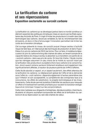 Les Notes de La Fabrique
La tarification du carbone
et ses répercussions
Olivier Sautel, Caroline Mini, Hugo Bailly et Rokhaya Dieye
Exposition sectorielle au surcoût carbone
La tarification du carbone
et ses répercussions
Exposition sectorielle au surcoût carbone
40
La
tarification
du
carbone
et
ses
répercussions
La tarification du carbone qui se développe partout dans le monde constitue un
élément essentiel des politiques climatiques mises en œuvre par les États signa­
taires des Accords de Paris. Il s’agit d’inciter les producteurs à investir dans des
technologies bas carbone, devenues rentables du fait du renchérissement des
émissions, et donc in fine d’encourager l’innovation permettant de limiter les
coûts de la transition climatique.
Cet ouvrage présente le niveau de surcoût auquel chaque secteur d’activité
risque de faire face, en l’état actuel des techniques de production et dans l’hypo­
­
thèse d’un prix du carbone de 250 € par tonne. Pour ce faire, il modélise la réper­
cussion du prix du carbone le long des chaînes de valeur, en tenant compte de la
capacité relative de chaque secteur à absorber ou à transférer une partie de ce
« surcoût carbone » dans ses prix de vente. En bout de chaîne, l’étude montre
que les ménages assument un peu moins de la moitié du surcoût induit par
la tarification des producteurs européens (hors taxe carbone à la consomma­
tion, donc) quand certains secteurs fortement émetteurs sont également très
significativement affectés, à hauteur de plusieurs points de chiffre d’affaires.
Cette étude aborde un aspect, et un aspect seulement, des effets attendus de
la tarification du carbone. Le déplacement global de l’offre et de la demande
sous l’effet du « coût carbone » dépendra également d’autres paramètres tels
que l’inflation et son acceptabilité, la compétitivité des entreprises face à la
concurrence, les effets de substitution, le progrès technologique et les inves­
tissements. Cette étude permet toutefois d’identifier les secteurs pour lesquels
un effort d’investissement semble prioritaire pour soutenir la transition énergé­
tique et en minimiser l’impact sur les consommateurs.
Cette note s’adresse aux dirigeants d’entreprises, décideurs publics, chercheurs,
étudiants et citoyens souhaitant comprendre les effets de la tarification du car­
bone et de sa répercussion au sein des chaînes de valeur.
ISBN :
978-2-35671-844-0
ISSN :
2495-1706
www.la-fabrique.fr Presses des Mines
22 €
Préface de Pierre-André de Chalendar et Louis Gallois
Les Notes
Les Notes de La Fabrique
de La Fabrique
La tarification du carbone
et ses répercussions
et ses répercussions
Olivier Sautel, Caroline Mini, Hugo Bailly et Rokhaya Dieye
Olivier Sautel, Caroline Mini, Hugo Bailly et Rokhaya Dieye
Exposition sectorielle au surcoût carbone
Exposition sectorielle au surcoût carbone
La tarification du carbone
et ses répercussions
Exposition sectorielle au surcoût carbone
40
La
tarification
du
carbone
et
ses
répercussions
La tarification du carbone qui se développe partout dans le monde constitue un
élément essentiel des politiques climatiques mises en œuvre par les États signa­
taires des Accords de Paris. Il s’agit d’inciter les producteurs à investir dans des
technologies bas carbone, devenues rentables du fait du renchérissement des
émissions, et donc in fine d’encourager l’innovation permettant de limiter les
coûts de la transition climatique.
Cet ouvrage présente le niveau de surcoût auquel chaque secteur d’activité
risque de faire face, en l’état actuel des techniques de production et dans l’hypo­
thèse d’un prix du carbone de 250 € par tonne. Pour ce faire, il modélise la réper­
cussion du prix du carbone le long des chaînes de valeur, en tenant compte de la
capacité relative de chaque secteur à absorber ou à transférer une partie de ce
«surcoût carbone» dans ses prix de vente. En bout de chaîne, l’étude montre
que les ménages assument un peu moins de la moitié du surcoût induit par
la tarification des producteurs européens (hors taxe carbone à la consomma­
tion, donc) quand certains secteurs fortement émetteurs sont également très
significativement affectés, à hauteur de plusieurs points de chiffre d’affaires.
Cette étude aborde un aspect, et un aspect seulement, des effets attendus de
la tarification du carbone. Le déplacement global de l’offre et de la demande
sous l’effet du «coût carbone» dépendra également d’autres paramètres tels
que l’inflation et son acceptabilité, la compétitivité des entreprises face à la
concurrence, les effets de substitution, le progrès technologique et les inves­
tissements. Cette étude permet toutefois d’identifier les secteurs pour lesquels
un effort d’investissement semble prioritaire pour soutenir la transition énergé­
tique et en minimiser l’impact sur les consommateurs.
Cette note s’adresse aux dirigeants d’entreprises, décideurs publics, chercheurs,
étudiants et citoyens souhaitant comprendre les effets de la tarification du car­
bone et de sa répercussion au sein des chaînes de valeur.
ISBN
:
978­2­35671­844­0
ISSN
:
2495­1706
www.la-fabrique.fr Presses des Mines
22€
Préface de Pierre
Préface de Pierre­
­André de Chalendar et Louis Gallois
André de Chalendar et Louis Gallois
9
782356
718440
 