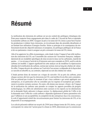 7
Résumé
La tarification des émissions de carbone est un axe central des politiques climatiques des
États pour respecter leurs engagements pris dans le cadre de l’Accord de Paris et atteindre
la neutralité carbone en 2050. Assigner un prix à la tonne de CO2 émise a pour but d’inciter
les producteurs à réduire leurs émissions, en investissant dans des procédés décarbonés et
en limitant leur utilisation d’énergies fossiles. Selon ce principe et en conséquence du ren-
forcement récent des objectifs nationaux et européens, les politiques publiques de la France
et de ses partenaires visent à assigner un prix croissant à la tonne de CO2 émise.
Afin d’en apprécier les effets économiques, cette étude évalue l’impact d’une telle tari­­
fi­­
ca­
­
tion des émissions de CO2 sur l’ensemble des secteurs de l’économie française, indépen-
damment de ses modalités spécifiques de mise en œuvre (taxe sur les carburants, marché de
quotas…). Les niveaux d’activité et d’émission sont ceux constatés en 2018 ; seul le coût du
carbone est modifié. L’apport significatif de cette analyse est de modéliser la répercussion
attendue de la tarification du carbone, secteur par secteur, tout au long des chaînes de valeur.
En effet, l’impact du prix du carbone sur l’activité d’un secteur va dépendre de la façon dont
ce surcoût est absorbé ou, au contraire, répercuté au sein des chaînes de valeur.
L’étude permet donc de mesurer un « 
risque de surcoût 
» lié au prix du carbone, pour
chaque secteur, dès lors que les émissions de CO2 sont tarifées là où elles sont constatées.
Elle ne prétend pas évaluer le montant d’une « taxe carbone » qui serait appliquée aux
entreprises, et en particulier elle ne considère pas les régimes d’exemption qui condui-
raient à exonérer certains secteurs. En outre, elle donne une mesure « brute » de l’impact
de la tarification du carbone sans prendre en compte les apports possibles du progrès
technologique, les effets de substitution entre secteurs ni les reports ou les diminutions
de la demande finale adressée à chaque secteur. Le déplacement global de l’offre et de
la demande sous l’effet du « coût carbone » dépendra également d’autres paramètres tels
que l’inflation et son acceptabilité, la compétitivité des entreprises face à la concurrence,
le coût d’opportunité relatif des investissements pour limiter les émissions de CO2 et les
dispositifs d’accompagnement.
Les calculs présentés tablent sur un prix de 250 € pour chaque tonne de CO2 émise, ce qui
correspond à la valeur de l’action pour le climat en 2030, déterminée par la commission
 
