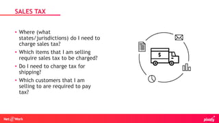 • Where (what
states/jurisdictions) do I need to
charge sales tax?
• Which items that I am selling
require sales tax to be charged?
• Do I need to charge tax for
shipping?
• Which customers that I am
selling to are required to pay
tax?
SALES TAX
 