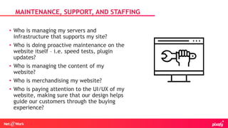 • Who is managing my servers and
infrastructure that supports my site?
• Who is doing proactive maintenance on the
website itself – i.e. speed tests, plugin
updates?
• Who is managing the content of my
website?
• Who is merchandising my website?
• Who is paying attention to the UI/UX of my
website, making sure that our design helps
guide our customers through the buying
experience?
MAINTENANCE, SUPPORT, AND STAFFING
 