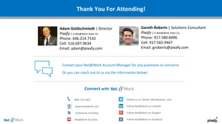 Thank You For Attending!
Connect with
800-719-3307
www.netatwork.com
netatwork.com/blog
Net@Work YouTube
Follow us on Twitter: @netatwork_corp
Follow Net@Work on LinkedIn
Follow Net@Work on Google+
Follow Net@Work on Facebook
Contact your Net@Work Account Manager for any questions or concerns.
Or you can reach out to us via the information below!
Gareth Roberts | Solutions Consultant
Pixafy | A Net@Work Sister Co.
Phone: 917.580.6096
Cell: 917.565.9467
Email: groberts@pixafy.com
Adam Goldschmiedt | Director
Pixafy | A Net@Work Sister Co.
Phone: 646.214.7142
Cell: 516.697.9634
Email: adam@pixafy.com
 