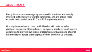 Pixafy is an ecommerce agency anchored in tradition and deeply
invested in the future of digital commerce. We are online retail
experts that specialize in B2C and B2B implementations.
ABOUT PIXAFY
Our highly experienced team with blended skill sets includes
platform engineers, UI developers, designers, marketers and system
architects to provide our clients digital transformation and channel
harmonization across every aspect of their ecommerce universe.
 