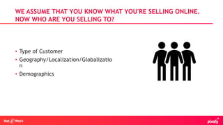 • Type of Customer
• Geography/Localization/Globalizatio
n
• Demographics
WE ASSUME THAT YOU KNOW WHAT YOU'RE SELLING ONLINE.
NOW WHO ARE YOU SELLING TO?
 