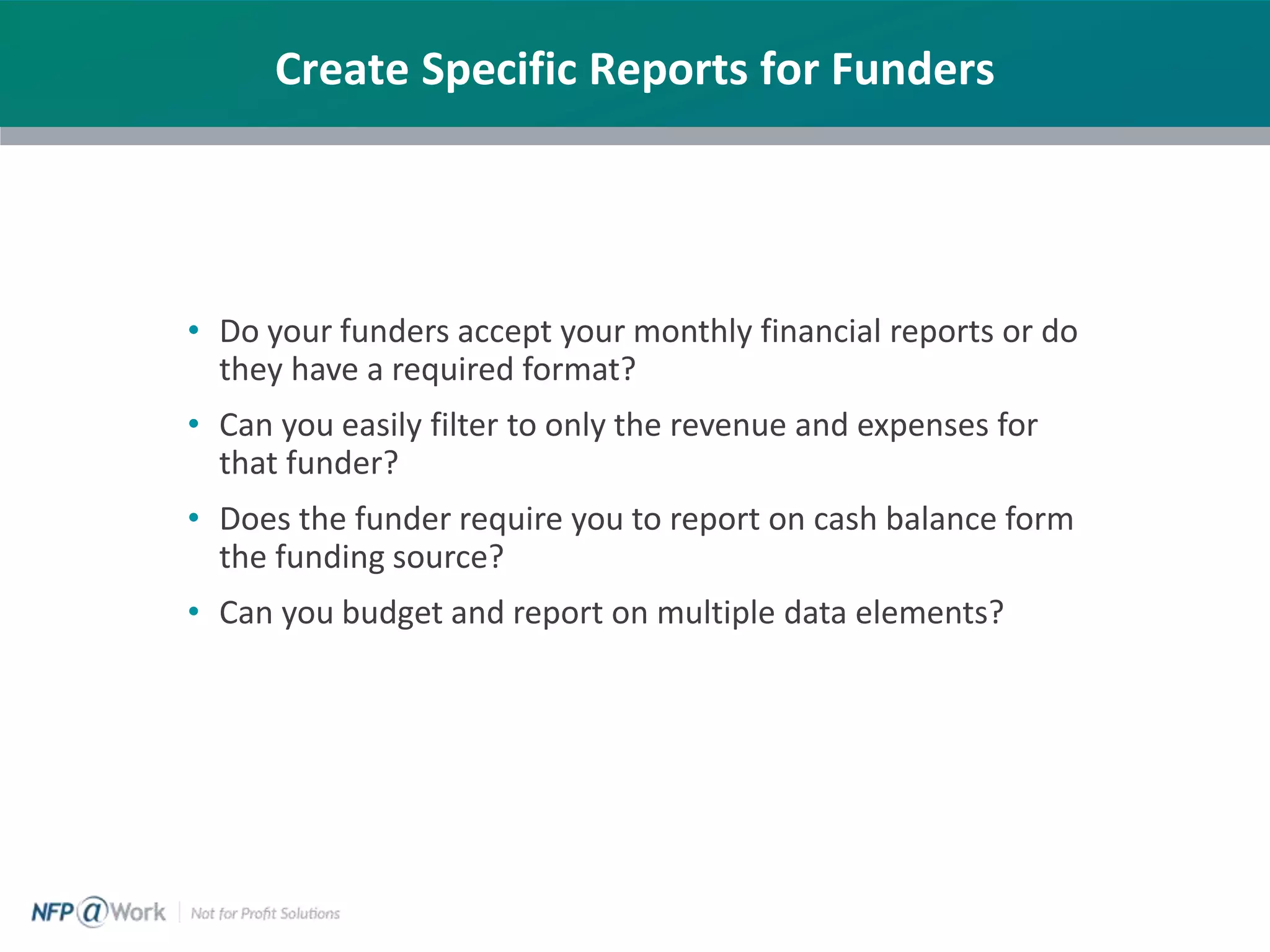 Create Specific Reports for Funders
• Do your funders accept your monthly financial reports or do
they have a required format?
• Can you easily filter to only the revenue and expenses for
that funder?
• Does the funder require you to report on cash balance form
the funding source?
• Can you budget and report on multiple data elements?
 