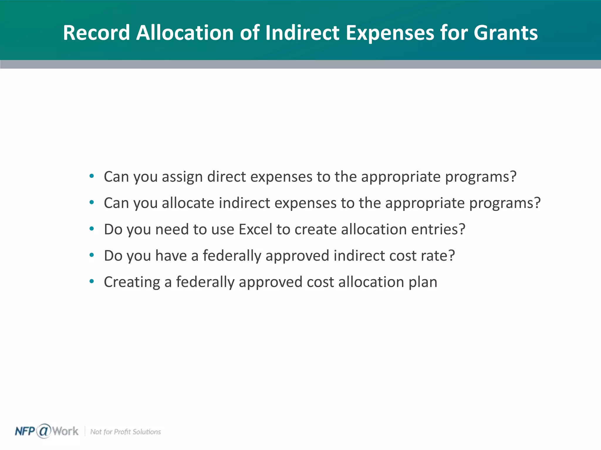 Record Allocation of Indirect Expenses for Grants
• Can you assign direct expenses to the appropriate programs?
• Can you allocate indirect expenses to the appropriate programs?
• Do you need to use Excel to create allocation entries?
• Do you have a federally approved indirect cost rate?
• Creating a federally approved cost allocation plan
 