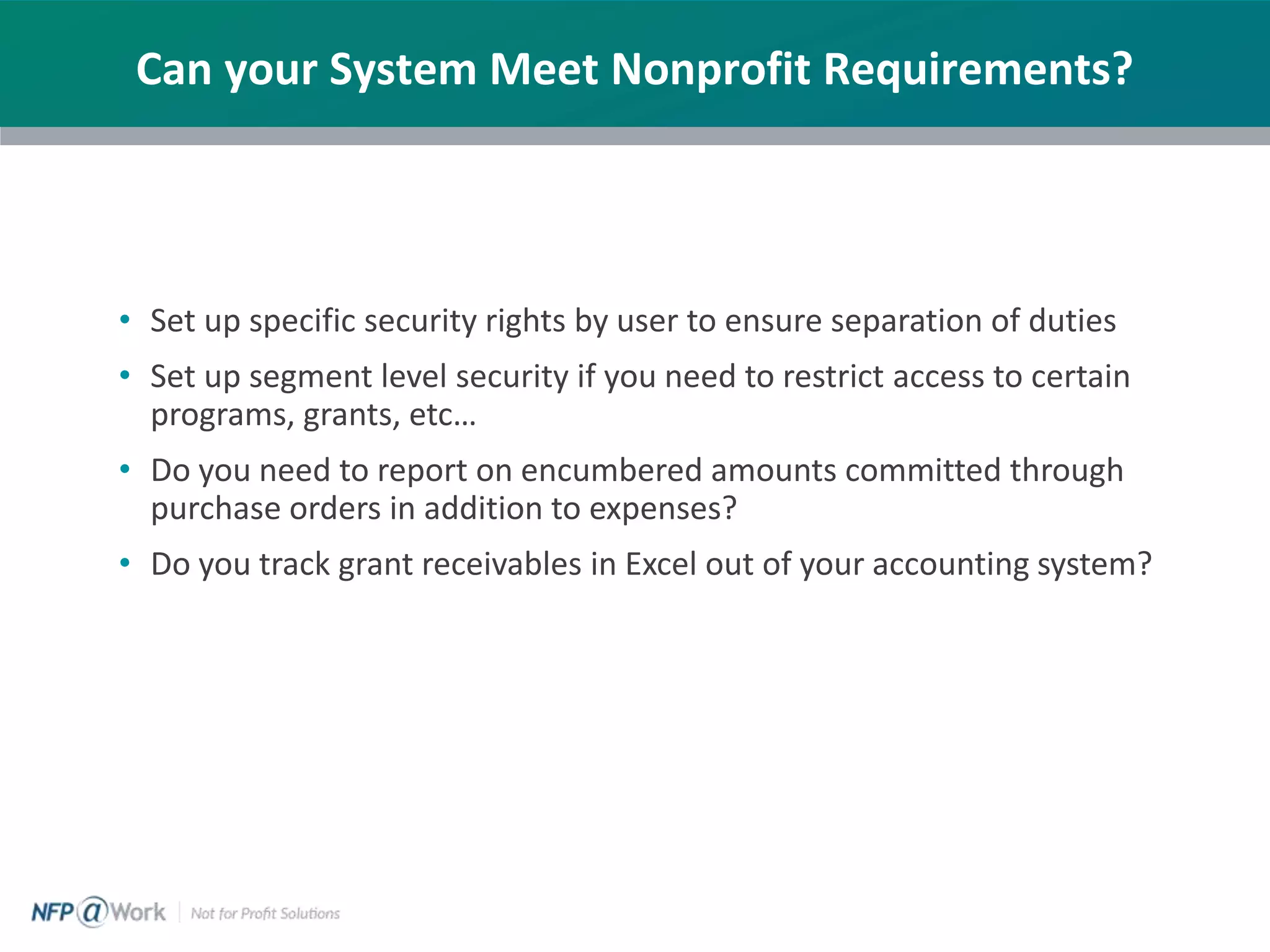 Can your System Meet Nonprofit Requirements?
• Set up specific security rights by user to ensure separation of duties
• Set up segment level security if you need to restrict access to certain
programs, grants, etc…
• Do you need to report on encumbered amounts committed through
purchase orders in addition to expenses?
• Do you track grant receivables in Excel out of your accounting system?
 