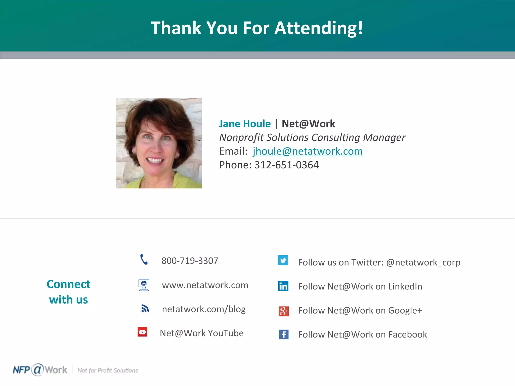 Thank You For Attending!
Jane Houle | Net@Work
Nonprofit Solutions Consulting Manager
Email: jhoule@netatwork.com
Phone: 312-651-0364
800-719-3307
www.netatwork.com
netatwork.com/blog
Net@Work YouTube
Follow us on Twitter: @netatwork_corp
Follow Net@Work on LinkedIn
Follow Net@Work on Google+
Follow Net@Work on Facebook
Connect
with us
 