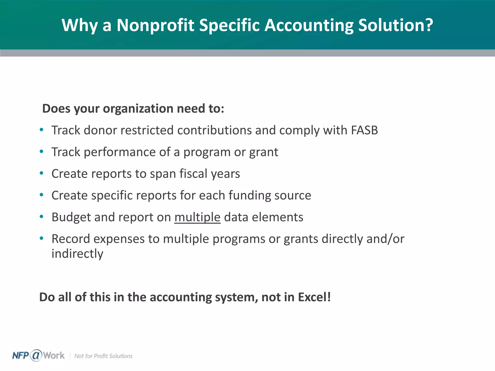 Does your organization need to:
• Track donor restricted contributions and comply with FASB
• Track performance of a program or grant
• Create reports to span fiscal years
• Create specific reports for each funding source
• Budget and report on multiple data elements
• Record expenses to multiple programs or grants directly and/or
indirectly
Do all of this in the accounting system, not in Excel!
Why a Nonprofit Specific Accounting Solution?
 