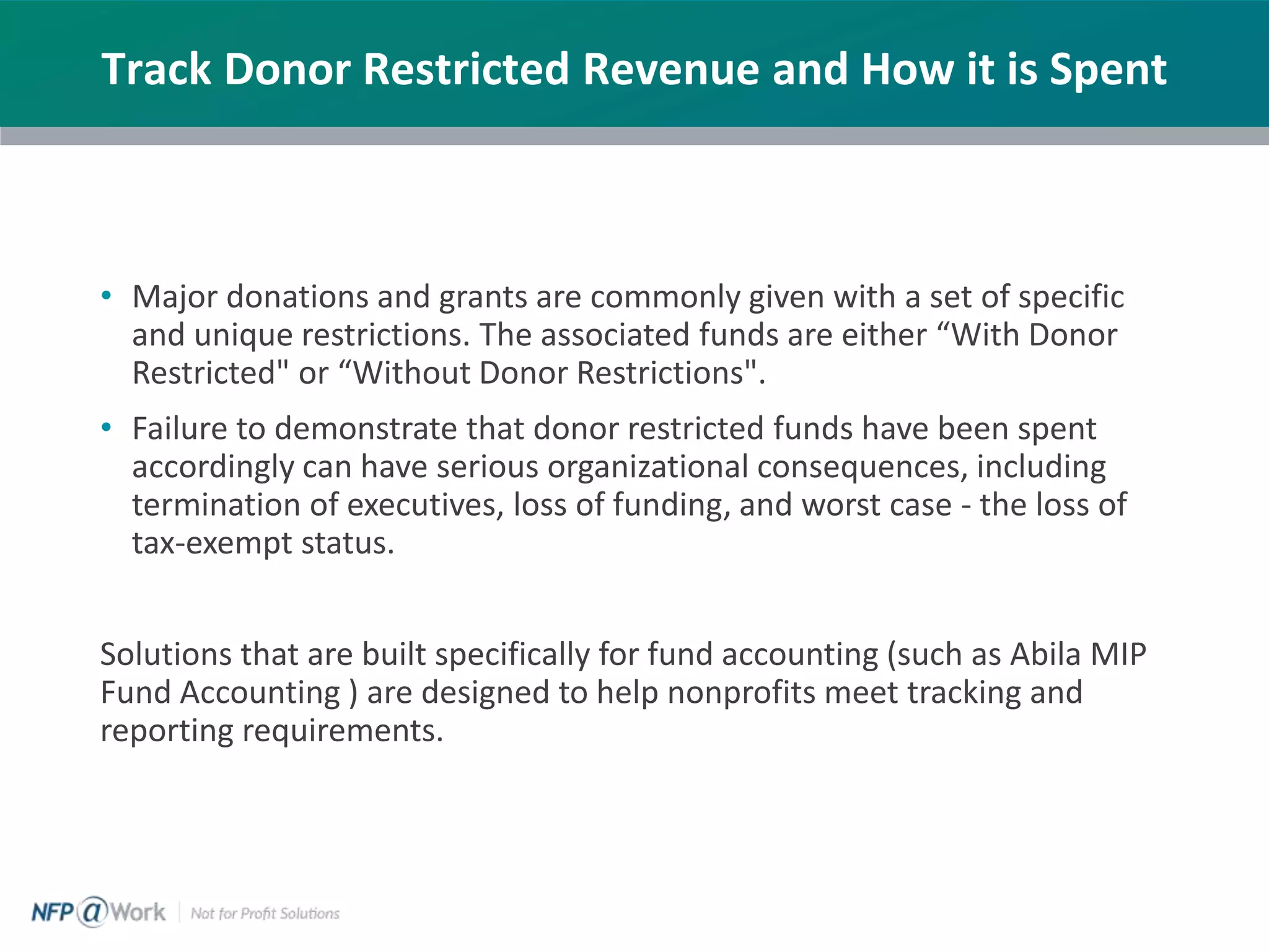 Track Donor Restricted Revenue and How it is Spent
• Major donations and grants are commonly given with a set of specific
and unique restrictions. The associated funds are either “With Donor
Restricted" or “Without Donor Restrictions".
• Failure to demonstrate that donor restricted funds have been spent
accordingly can have serious organizational consequences, including
termination of executives, loss of funding, and worst case - the loss of
tax-exempt status.
Solutions that are built specifically for fund accounting (such as Abila MIP
Fund Accounting ) are designed to help nonprofits meet tracking and
reporting requirements.
 