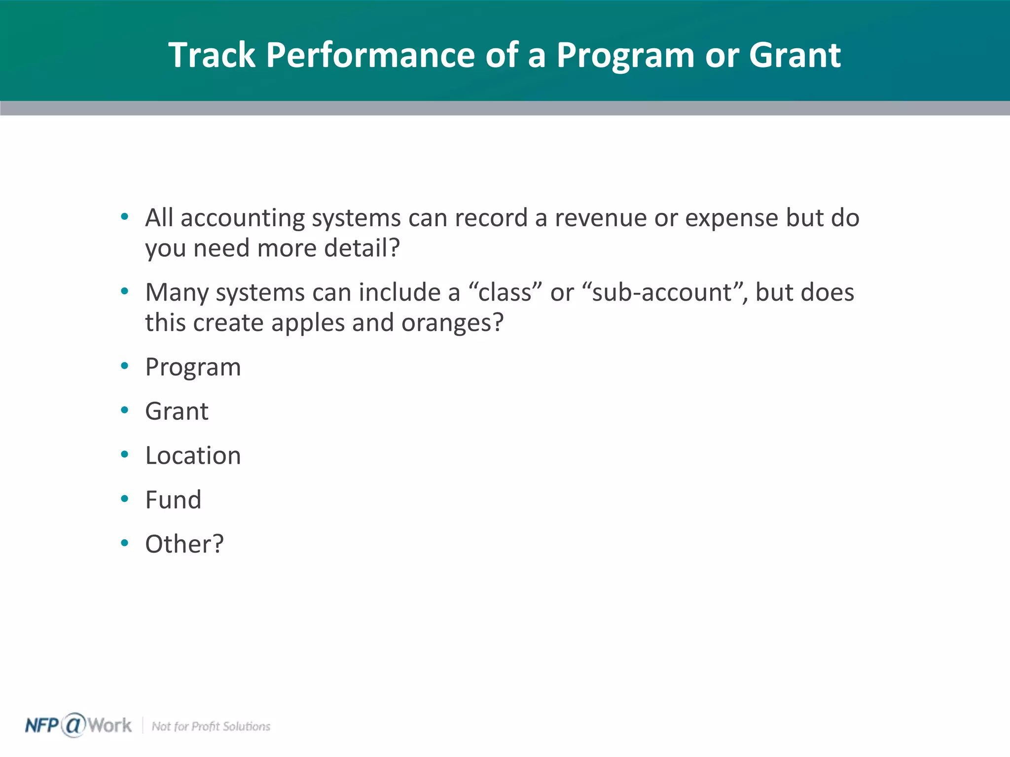 Track Performance of a Program or Grant
• All accounting systems can record a revenue or expense but do
you need more detail?
• Many systems can include a “class” or “sub-account”, but does
this create apples and oranges?
• Program
• Grant
• Location
• Fund
• Other?
 