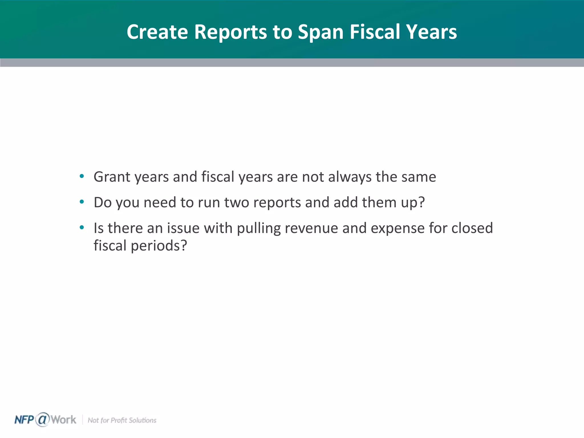 Create Reports to Span Fiscal Years
• Grant years and fiscal years are not always the same
• Do you need to run two reports and add them up?
• Is there an issue with pulling revenue and expense for closed
fiscal periods?
 