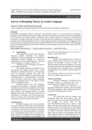 Ensieh Talebi et al Int. Journal of Engineering Research and Applications
ISSN : 2248-9622, Vol. 4, Issue 1( Version 1), January 2014, pp.97-100

RESEARCH ARTICLE

www.ijera.com

OPEN ACCESS

Survey of Bounding Theory in Arabic Language
Ensieh Talebi and Hossein Seyyedi
Arabic Language and Literature Department, Ferdowsi University of Mashhad, Mashhad, Iran

Abstract
Government and Binding Theory or Principles and Parameters Theory is a universal theory of Chomsky.
Linguists of world believe that Chomsky made a revolution in linguistics by this theory. One of the sub-theories
of Government and Binding Theory is Bounding Theory which explains the restrictions of grammatical
movements. Chomsky claims that his theory is universal and you can perform it in all languages. This essay
considers this sub-theory (Bounding Theory) in Arabic language whether is performable in this language. If the
answer is positive which grounds movement include off? Some of the movement restrictions of Arabic language
are like the other languages, but some of the restrictions and movements are more than what is said in this subtheory by Chomsky.
Key words: bounding theory,  criterion, argument movement, argument movement.

I.

Introduction

Three approaches dominant the theoretical
linguistics: formal, functional, and cognitive
linguistics. The first sees language as a structural and
mathematical system. Language is a system to
communicate in the second's perspective. The third
looks at language as a cognitive system [1-3].
Chomsky is one of the linguists who believe
in the cognitive linguistics.
He caused a revolution in linguistics by his
Government and Binding Theory that is called
Principles and Parameters Theory too. The previous
forms of generative grammar only deal with
theorizing in English language, but Government and
Bounding Theory is a universal theory. It includes
some sub-theories: X bar roles,  Theory, Bounding
Theory, Government Theory, Case Theory, Control
Theory, and Binding Theory.
Bounding theory deals with languages
restrictions in movements of sentence constituents
and defines them. Chomsky claimed the Government
and Bounding Theory is a universal theory. This
paper performs the Bounding Theory in Arabic
language and defines the movement restrictions of
constituents. It is needed to use  theory and X bar
roles too, because the Government and Bounding
sub-theories are related closely to each other.
Bounding theory
Different languages have some restrictions
in sentence structure. Some of them are related to the
movement of sentence constituents and some of them
are related to the restrictions of amount or direction
of movement. The universal grammar of Chomsky
tries to find different types of these two restrictions.
Some of them are performed in all languages and
some of them are specialized to some languages and
www.ijera.com

they have been called parameters. First of all, it is
needed to explain some terms.
Bounding node
Based on the bounding theory, if there are
many bounding nodes between the first and last
positions of movement it cannot be done. The
starting position should not be adjacent to the goal
position. In another word, it shouldn’t be farther than
one bounding node. Bounding nodes in English
includes sentence, bar sentence, and noun phrase (S,
S', & NP).
The movement should be done from one empty
position to another empty position [4].
Adjacency Principle
Principle of adjacency is performed in the
Bounding Theory: a movement more than a
bounding node is forbidden for constituents [5].
Chomsky believes the restriction in all
languages concludes bar sentence and noun phrase.
The change parameter is that a language counts the
sentence as a bounding node or no [6].
Lexical entry
The lexical entry gives the speaker some
information about the noun phrase, verb, and
sentence to express a correct sentence grammatically.
For example, the lexical entry of this
verb:"‫("یعخقد‬believe) shows that it needs a noun
phrase in the position of subject and a sentence in the
position of object. The lexical entry of verb defines
the appropriate roles for different categories. These
are different from some roles like the subject and
object. They are called  roles. Semantic roles have
been assigned by heads are called theta roles [7-11].
Every category has a  role in a position that is
97 | P a g e

 