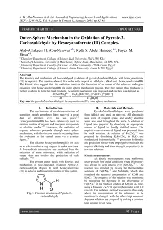 A. H. Abu-Nawwas et al Int. Journal of Engineering Research and Applications
ISSN : 2248-9622, Vol. 4, Issue 1( Version 3), January 2014, pp.82-88

RESEARCH ARTICLE

www.ijera.com

OPEN ACCESS

Outer-Sphere Mechanism in the Oxidation of Pyrrole-2Carboxaldehyde by Hexacyanoferrate (III) Complex.
Abd-Alhakeem H. Abu-Nawwas a,b ; Reda S. Abdel Hameed a,c; Fayez M.
Eissaa,d.
a

Chemistry Department, College of Science, Hail University, Hail 1560, KSA.
School of Chemistry, University of Manchester, Oxford Road, Manchester, UK M13 9PL.
c
Chemistry Department, Faculty of Science, Al-Azhar University, 11884, Cairo, Egypt.
d
Chemistry Department, College of Science, Aswan University, Aswan 81528, Egypt.
b

Abstract
The kinetics and mechanism of base-catalyzed oxidation of pyrrole-2-carboxaldehyde with hexacyanoferrate
(III) is reported. The reaction showed first order with respect to aldahyde , alkali and hexaeyanoferrate(III).
The kinetic data suggest that the oxidation involves the formation of an anion of the substrate undergoes
oxidation with hexaeyanoferrate(III) via outer sphere mechanism process. The free radical thus produced is
further oxidized to form the final products. A suitable mechanism was proposed and rate law was derived as
d[Fe CN 6 ]3− 2k1 k 2 RC(OH)2 [Fe CN 6 ]3−[OH − ]
−
=
𝑑𝑡
k −1 H2 O
Key words: pyrrole-2-carboxaldehyde, hexaeyanoferrate(III), outer sphere mechanism.

I.

Introduction

The mechanisms of oxidation-reduction of
transition metals complexes have received a great
deal of attention over the last years.1-4
Hexacyanoferrate(III) has been extensively used to
oxidize number of organic and inorganic compounds
in alkaline media.5-17 However, the oxidation of
organic substrates proceeds through outer sphere
mechanism, with the electron transfer occurring from
the reductant to the central atom via a cyanide
ligand.18
The alkaline hexacyanoferrate(III) ion acts
as an electron-abstracting reagent in redox reactions.
A free-radicals intermediate are produced from the
oxidation of some substrates, while oxidation of
others does not involve the production of such
radicals. 19-21
The present paper deals with kinetics and
mechanism of base-catalyzed oxidation Pyrrole-2carboxaldehyde (Figure 1) with hexacyanoferrate
(III) to achieve additional information of this system.

Fig. 1. Chemical structures of Pyrrole-2carboxaldehyde

www.ijera.com

II.

Materials and Methods

Pyrrole-2-carboxaldehyde were purchased
from Aldrich and used as received. All chemicals
used were of reagent grade, and doubly distilled
water was used throughout the work. A solution of
Ligand was prepared by dissolving an appropriate
amount of ligand in doubly distilled water. The
required concentration of ligand was prepared from
its stock solution. A solution of Fe(CN)6−3 was
prepared by dissolving K3Fe(CN)6 in H2O and
standardized iodometrically. 22 potassium hydroxide
and potassium nitrate were employed to maintain the
required alkalinity and ionic strength, respectively, in
reaction solutions.
Kinetic measurements
All kinetic measurements were performed
under pseudo first-order conditions where [Substrate]
was always in large excess over [Fe(CN)6−3 ]. The
reaction was initiated by mixing the thermostatted
solutions of Fe(CN)6−3 and Substrate, which also
contained the required concentration of KOH and
KNO3. The progress of the reaction was monitored
by measuring the decrease in the absorbance of
Fe(CN)6−3 in the reaction solution at 420 nm vs. time,
using a Unicam UV/VIS spectrophotometer with 1.0
cm cell. The isolation method was used in this study
where the concentration of the substance to be
monitored is changed with the others kept constant.
Aqueous solutions are prepared by making a constant
total volume for all runs.
82 | P a g e

 