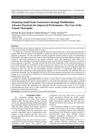 Debrah Kwame Donkor et al Int. Journal of Engineering Research and Applications www.ijera.com 
ISSN : 2248-9622, Vol. 4, Issue 11( Version 2), November 2014, pp.97-103 
www.ijera.com 97 | P a g e 
Financing Small Scale Contractors through Mobilization Advance Payments for Improved Performance: The Case of the Tamale Metropolis Debrah Kwame Donkor*, Baba Hananu**, Paula Aninyie*** *Department of Works and Physical Development, University for Development Studies, P.O.Box TL 1350, Tamale, Ghana **Internal Audit, University for Development Studies, P.O.Box TL 1350, Tamale, Ghana ***Department of Computer Science, University for Development Studies, P.O.Box 24, Navrongo, Ghana Abstract The construction industry plays an important role in any economy, and its activities are vital to the achievement of the socio-economic development goals of a nation. In Ghana, the construction and housing industry plays an immeasurable role in the national developmental agenda. What however, appears to be debatable is whether the industry wields the much expected driving force required to pronounce its vital contribution towards accelerated national growth in terms of infrastructural development. This paper assesses the extent to which Mobilization Advance Payment (MAP) contribute to the output of small scale contractors in the Tamale metropolis. Thirty (30) construction firms, fifteen (15) consultancy firms and fifteen (15) financial institutions were surveyed, and Chi-Squared (X2) test at α=0.05was run on responses using SPSS. The study revealed that 49% of key stakeholders in the construction industry in the Tamale metropolis see mobilization advance payment from clients as the most accessible and affordable form of construction financing. This was closely followed by Banks/Saving & Loans (regulated financial institution) with 43%, and 8% for non-regulated financial institutions. A significantly high number of consultants (60%) agreed that mobilization advance payment is the most accessible and affordable form of construction financing. The Chi-Squared (X2) Test on MAP and contractors performance also revealed an X2 statistic of ≈0.711 for a degrees of freedom of 4 which means that MAP arrangements for contractors contribute significantly to their output. Regrettable though, the misappropriation or misuse of such funds by some contractors has resulted in difficulties in accessing mobilization advance payments even by genuine contractors in dire need of working capital. Abandoned projects, delay in project delivery, cost overruns and employment of unqualified personnel among others result from the unavailability of this accessible and affordable form of construction financing. This adversely affects the performance of contractors and the overall project success. It was strongly recommended that clients strive to make mobilization advance payments available and easily accessible to contractors to enhance their performance. Keywords: Contractors, Construction, Finance, MAP, Performance. 
I. INTRODUCTION 
The construction industry accounts for a significant portion of the world’s Gross Domestic Product (GDP). The government of Ghana Growth and Poverty Reduction Strategy (GPRS) reported that the construction industry contributed 8.8% to GDP in 2003 and 2004, ranking third behind agriculture (35.99%) and government services (9.98%) [1]. In the developing world, the construction sector provides a substantial source of employment to poor citizens of those countries and also serves as a platform upon which other sectors of the economy are developed [2]. 
In economic terms, the sector is known to offer a sound basis for revenue collections, thereby providing government with direct and indirect taxes. Construction firms pay direct taxes to local and central government through the normal taxable incomes and mandatory taxes before participating in public procurement. Indirectly, the firms pay taxes through the materials they purchase for construction works [3]. The construction industry in every country faces problems and is beset with all sorts of challenges. However, in developing countries these difficulties and challenges come alongside a general situation of socio-economic stress, long standing resource shortages, institutional weaknesses and a general inability to deal with the key issues [4]. 
Undesirable project performance results are a major problem affecting construction industries worldwide and mostly developing countries. Gyadu- 
RESEARCH ARTICLE OPEN ACCESS  