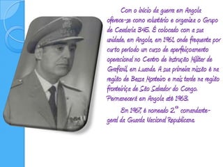 Com o início da guerra em Angola oferece-se como voluntário e organiza o Grupo de Cavalaria 345. É colocado com a sua unidade, em Angola, em 1961, onde frequenta por curto período um curso de aperfeiçoamento operacional no Centro de Instrução Militar de Grafanil, em Luanda. A sua primeira missão é na região de Bessa Monteiro e mais tarde na região fronteiriça de São Salvador do Congo. Permanecerá em Angola até 1963.		Em 1967, é nomeado 2.º comandante-geral da Guarda Nacional Republicana.
