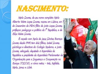 Nascimento:Mário Soares, de seu nome completo Mário Alberto Nobre Lopes Soares, nasceu em Lisboa, em 7 de Dezembro de 1924, filho de João Lopes Soares, professor, pedagogo e político da Iª República, e de Elisa Nobre Soares. 		É casado com Maria de Jesus Simões Barroso Soares desde 1949, tem dois filhos, Isabel Soares, psicóloga e directora do Colégio Moderno, e João Soares, advogado, deputado à Assembleia da República e presidente da Assembleia Parlamentar da Organização para a Segurança e Cooperação na Europa (OSCE), e cinco netos - Inês, Mafalda, Mário, Jonas e Lilah. 