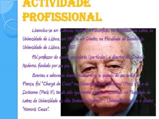Actividade Profissional		Licenciou-se em Ciências Histórico-Filosóficas, na Faculdade de Letras da Universidade de Lisboa, em 1951, e em Direito, na Faculdade de Direito da Universidade de Lisboa, em 1957. 		Foi professor do ensino secundário (particular) e director do Colégio Moderno, fundado por seu pai. 		Exerceu a advocacia durante muitos anos e, quando do seu exílio em França, foi "Chargé de Cours" nas Universidades de Vincennes (Paris VIII) e da Sorbonne (Paris IV), tendo sido igualmente professor associado na Faculdade de Letras da Universidade da Alta Bretanha (Rennes) - Universidade de que é doutor "Honoris Causa".