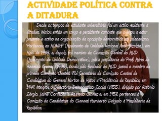 Actividade Política contra a Ditadura		Desde os tempos de estudante universitário foi um activo resistente à ditadura. Iniciou então um longo e persistente combate que o levou a estar presente e activo na organização da oposição democrática ao salazarismo. Pertenceu ao MUNAF (Movimento de Unidade Nacional Anti-Fascista), em Maio de 1943, e, depois, foi membro da Comissão Central do MUD (Movimento de Unidade Democrática), sob a presidência do Prof. Mário de Azevedo Gomes (1946), tendo sido fundador do MUD Juvenil e membro da primeira Comissão Central. Foi Secretário da Comissão Central da Candidatura do General Norton de Matos à Presidência da República, em 1949. Integrou o Directório Democrático-Social (1955), dirigido por António Sérgio, Jaime Cortesão e Azevedo Gomes e, em 1958, pertenceu à Comissão da Candidatura do General Humberto Delgado à Presidência da República.    