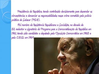 Presidência da República, tendo contribuído decisivamente para desvendar as circunstâncias e denunciar as responsabilidades nesse crime cometido pela polícia política de Salazar (PIDE). 		Foi membro da Resistência Republicana e Socialista, na década de 50, redactor e signatário do Programa para a Democratização da República em 1961, tendo sido candidato a deputado pela Oposição Democrática em 1965 e pela CEUD, em 1969. 